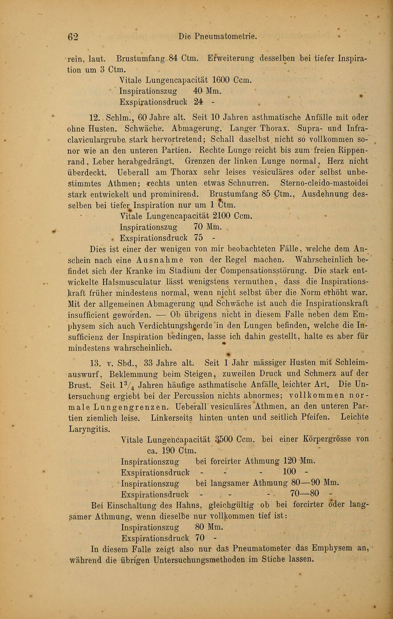 rein. laut. Brustumfang 84 Ctm. Erweiterung desselben bei tiefer Inspira- tion um 3 Ctm. Vitale Lungencapacität 1600 Ccm. Inspirationszug 40 Mm. Exspirationsdruck 24 - 12. Schlm., 60 Jahre alt. Seit 10 Jahren asthmatische Anfälle mit oder ohne Husten. Schwäche. Abmagerung. Langer Thorax. Supra- und Infra- claviculargrube. stark hervortretend; Schall daselbst, nicht so vollkommen so- nor wie an den unteren Partien. Rechte Lunge reicht bis zum freien Rippen- rand , Leber herabgedrängt. Grenzen der linken Lunge normal, Herz nicht überdeckt. Ueberall am Thorax sehr leises vesiculäres oder selbst unbe- stimmtes Athmen; rechts unten etwas Schnurren. Sterno-cleido-mastoidei stark entwickelt und prominirend. Brustumfang 85 Ctm., Ausdehnung des- selben bei tiefer Inspiration nur um 1 Ctm. Vitale Lungencapacität 2100 Ccm. Inspirationszug 70 Mm. • Exspirationsdruck 75 - Dies ist einer der wenigen von mir beobachteten Fälle, welche dem An- schein nach eine Ausnahme von der Regel machen. Wahrscheinlich be- findet sich der Kranke im Stadium der Compensationsstörung. Die stark ent- wickelte Halsmusculatur lässt wenigstens verrnuthen, dass die Inspirations- kraft früher mindestens normal, wenn nicht selbst über die Norm erhöht war. Mit der allgemeinen Abmagerung und Schwäche ist auch die Inspirationskraft insufficient geworden. :— Ob übrigens nicht in diesem Falle neben dem Em- physem sich auch VerdichtungshQerde 'in den Lungen befinden, welche die In- sufficienz der Inspiration bedingen, lasse ich dahin gestellt, halte es aber für mindestens wahrscheinlich. 13. v. Sbd., 33 Jahre alt. Seit 1 Jahr massiger Husten mit Schleim- auswurf, Beklemmung beim Steigen, zuweilen Druck und Schmerz auf der Brust. Seit l3/4 Jahren häufige asthmatische Anfälle, leichter Art. Die Un- tersuchung ergiebt bei der Percussion nichts abnormes; vollkommen nor- male Lungengrenzen. Ueberall vesiculäres Athmen, an den unteren Par- tien ziemlich leise. Linkerseits hinten unten und seitlich Pfeifen. Leichte Laryngitis. Vitale Lungencapacität 3500 Ccm. bei einer Körpergrösse von ca. 190 Ctm. Inspirationszug bei forcirter Athmung 120 Mm. Exspirationsdruck - - - 100 - Inspirationszug bei langsamer Athmung 80—90 Mm. Exspirationsdruck - - - 70—80 - Bei Einschaltung des Hahns, gleichgültig ob bei forcirter o'der lang- samer Athmung, wenn dieselbe nur vollkommen tief ist: Inspirationszug 80 Mm. Exspirationsdruck 70 - In diesem Falle zeigt also nur das Pneumatometer das Emphysem an, während die übrigen Untersuchungsmethoden im Stiche lassen.