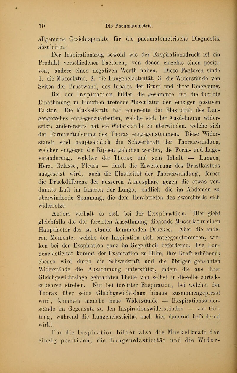 allgemeine Gesichtspunkte für die pneumatometrische Diagnostik abzuleiten. Der Inspirationszug sowohl wie der Exspirationsdruck ist ein Produkt verschiedener Factoren, von denen einzelne einen positi- ven, andere einen negativen Werth haben. Diese Factoren sind: 1. die Musculatur, 2. die Lungenelasticität, 3. die Widerstände von Seiten der Brustwand, des Inhalts der Brust und ihrer Umgebung. Bei der Inspiration bildet die gesammte für die forcirte Einathmung in Function tretende Musculatur den einzigen postiven Faktor. Die Muskelkraft hat einerseits der Elasticität des Lun- gengewebes entgegenzuarbeiten, welche sich der Ausdehnung wider- setzt; andererseits hat sie Widerstände zu überwinden, welche sich der Formveränderung des Thorax entgegenstemmen. Diese Wider- stände sind hauptsächlich die Schwerkraft der Thoraxwandung, welcher entgegen die Rippen gehoben werden, die Form- und Lage- veränderung, welcher der Thorax und sein Inhalt — Lungen, Herz, Gefässe, Pleura — durch die Erweiterung des Brustkastens ausgesetzt wird, auch die Elasticität der Thoraxwandung, ferner die Druckdifferenz der äusseren Atmosphäre gegen die etwas ver- dünnte Luft im Inneren der Lunge, endlich die im Abdomen zu überwindende Spannung, die dem Herabtreten des Zwerchfells sich widersetzt. Anders verhält es sieh bei der Exspiration. Hier giebt gleichfalls die der forcirten Ausathmung dienende Musculatur einen Hauptfactor des zu stände kommenden Druckes. Aber die ande- ren Momente, welche der Inspiration sich entgegenstemmten, wir- ken bei der Exspiration ganz im Gegentheil befördernd. Die Lun- genelasticität kommt der Exspiration zu Hilfe, ihre Kraft erhöhend; ebenso wird durch die Schwerkraft und die übrigen genannten Widerstände die Ausathmung unterstützt, indem die aus ihrer Gleichgewichtslage gebrachten Theile von selbst in dieselbe zurück- zukehren streben. Nur bei forcirter Exspiration, bei welcher der Thorax über seine Gleichgewichtslage hinaus zusammengepresst wird, kommen manche neue Widerstände — Exspirationsvvider- stände im Gegensatz zu den Inspirationswiderständen — zur Gel- tung, während die Lungenelasticität auch hier dauernd befördernd wirkt. Für die Inspiration bildet also die Muskelkraft den einzig positiven, die Lungenelasticität und die Wider-