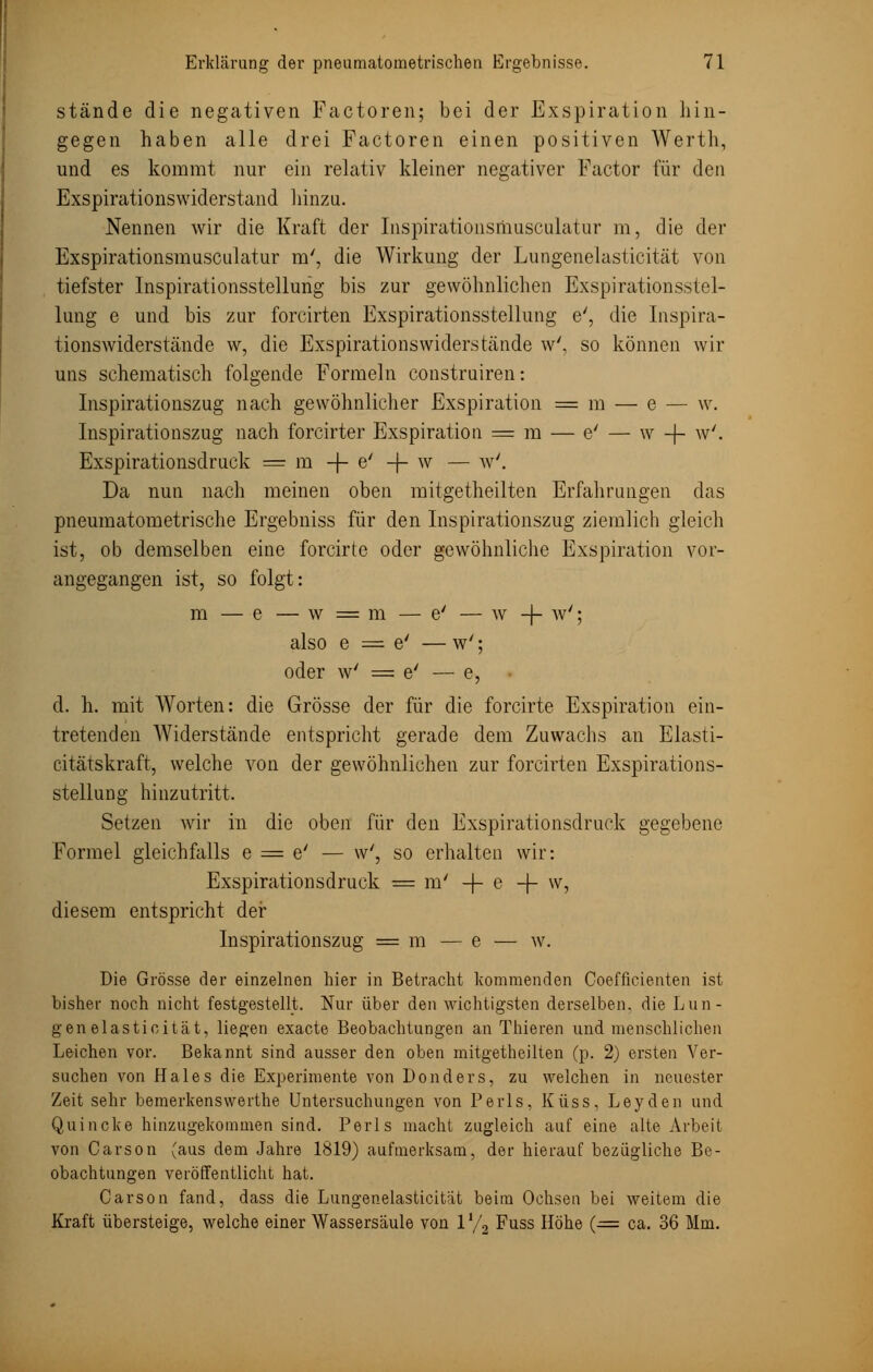 stände die negativen Factoren; bei der Exspiration hin- gegen haben alle drei Factoren einen positiven Werth, und es kommt nur ein relativ kleiner negativer Factor für den Exspirationswiderstand hinzu. Nennen wir die Kraft der Inspirationsmusculatur m, die der Exspirationsmusculatur m', die Wirkung der Lungenelasticität von tiefster Inspirationsstellung bis zur gewöhnlichen Exspirationsstel- lung e und bis zur forcirten Exspirationsstellung e', die Inspira- tionswiderstände w, die Exspirationswiderstände w', so können wir uns schematisch folgende Formeln construiren: Inspirationszug nach gewöhnlicher Exspiration = m — e — w. Inspirationszug nach forcirter Exspiration = m — e' — w -f- w'. Exspirationsdruck = m -f- e' -j- w — w'. Da nun nach meinen oben mitgetheilten Erfalirungen das pneumatometrische Ergebniss für den Inspirationszug ziemlich gleich ist, ob demselben eine forcirte oder gewöhnliche Exspiration vor- angegangen ist, so folgt: m — e — w = m — e' — w -f- w'; also e = e' — w'; oder w' = e' — e, d. h. mit Worten: die Grösse der für die forcirte Exspiration ein- tretenden Widerstände entspricht gerade dem Zuwachs an Elasti- citätskraft, welche von der gewöhnlichen zur forcirten Exspirations- stellung hinzutritt. Setzen wir in die oben für den Exspirationsdruck gegebene Formel gleichfalls 6 = 6'— w', so erhalten wir: Exspirationsdruck = m' -f- e -f- w, diesem entspricht der Inspirationszug = m — e — w. Die Grösse der einzelnen hier in Betracht kommenden Coefficienten ist bisher noch nicht festgestellt. Nur über den wichtigsten derselben, die Lun- genelasticität, liegen exacte Beobachtungen an Thieren und menschlichen Leichen vor. Bekannt sind ausser den oben mitgetheilten (p. 2) ersten Ver- suchen von Haies die Experimente von Donders, zu welchen in neuester Zeit sehr bemerkenswerthe Untersuchungen von Perls, Küss, Leyden und Quincke hinzugekommen sind. Perls macht zugleich auf eine alte Arbeit von Carson (aus dem Jahre 1819) aufmerksam, der hierauf bezügliche Be- obachtungen veröffentlicht hat. Carson fand, dass die Lungenelasticität beim Ochsen bei weitem die Kraft übersteige, welche einer Wassersäule von V/2 Fuss Höhe (■= ca. 36 Mm.