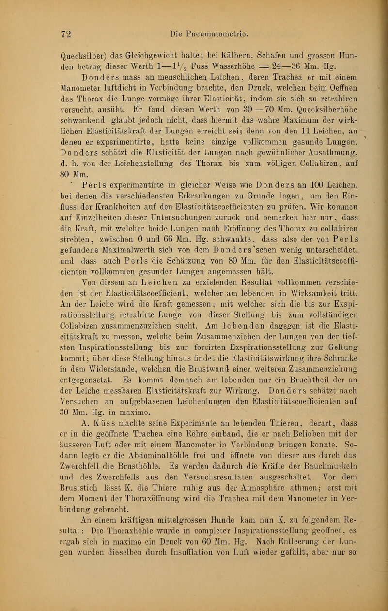 Quecksilber) das Gleichgewicht halte; bei Kälbern. Schafen und grossen Hun- den betrug dieser Werth 1:—V/2 Fuss Wasserhöhe = 24—36 Mm. Hg. Donders mass an menschlichen Leichen, deren Trachea er mit einem Manometer luftdicht in Verbindung brachte, den Druck, welchen beim Oeffnen des Thorax die Lunge vermöge ihrer Elasticität, indem sie sich zu retrahiren versucht, ausübt. Er fand diesen Werth von 30 — 70 Mm. Quecksilberhöhe schwankend glaubt jedoch nicht, dass hiermit das wahre Maximum der wirk- lichen Elasticitätskraft der Lungen erreicht sei; denn von den 11 Leichen, an denen er experimentirte, hatte keine einzige vollkommen gesunde Lungen. Donders schätzt die Elasticität der Lungen nach gewöhnlicher Ausathmung, d. h. von der Leichenstellung des Thorax bis zum völligen Collabiren, auf 80 Mm. Perls experimentirte in gleicher Weise wie Donders an 100 Leichen, bei denen die verschiedensten Erkrankungen zu Grunde lagen, um den Ein- fluss der Krankheiten auf den Elasticitätscoefficienten zu prüfen. Wir kommen auf Einzelheiten dieser Untersuchungen zurück und bemerken hier nur, dass die Kraft, mit welcher beide Lungen nach Eröffnung des Thorax zu collabiren strebten, zwischen 0 und 66 Mm. Hg. schwankte, dass also der von Perls gefundene Maximalwerth sich von dem Donders'schen wenig unterscheidet, und dass auch Perls die Schätzung von 80 Mm. für den Elasticitätscoeffi- cienten vollkommen gesunder Lungen angemessen hält. Von diesem an Leichen zu erzielenden Resultat vollkommen verschie- den ist der Elasticitätscoefficient, welcher am lebenden in Wirksamkeit tritt. An der Leiche wird die Kraft gemessen, mit welcher sich die bis zur Exspi- rationsstellung retrahirte Lunge von dieser Stellung bis zum vollständigen Collabiren zusammenzuziehen sucht. Am lebenden dagegen ist die Elasti- citätskraft zu messen, welche beim Zusammenziehen der Lungen von der tief- sten Inspirationsstellung bis zur forcirten Exspirationsstellung zur Geltung kommt; über diese Stellung hinaus findet die Elasticitätswirkung ihre Schranke in dem Widerstände, welchen die Brustwand einer weiteren Zusammenziehung entgegensetzt. Es kommt demnach am lebenden nur ein Bruchtheil der an der Leiche messbaren Elasticitätskraft zur Wirkung. Donders schätzt nach Versuchen an aufgeblasenen Leichenlungen den Elasticitätscoefficienten auf 30 Mm. Hg. in maximo. A. Küss machte seine Experimente an lebenden Thieren, derart, dass er in die geöffnete Trachea eine Röhre einband, die er nach Belieben mit der äusseren Luft oder mit einem Manometer in Verbindung bringen konnte. So- dann legte er die Abdominalhöhle frei und öffnete von dieser aus durch das Zwerchfell die Brusthöhle. Es werden dadurch die Kräfte der Bauchmuskeln und des Zwerchfells aus den Versuchsresultaten ausgeschaltet. Vor dem Bruststich lässt K. die Thiere ruhig aus der Atmosphäre athmen; erst mit dem Moment der Thoraxöffnung wird die Trachea mit dem Manometer in Ver- bindung gebracht. An einem kräftigen mittelgrossen Hunde kam nun K. zu folgendem Re- sultat: Die Thoraxhöhle wurde in completer Inspirationsstellung geöffnet, es ergab sich in maximo ein Druck von 60 Mm. Hg. Nach Entleerung der Lun- gen wurden dieselben durch Insufflation von Luft wieder gefüllt, aber nur so