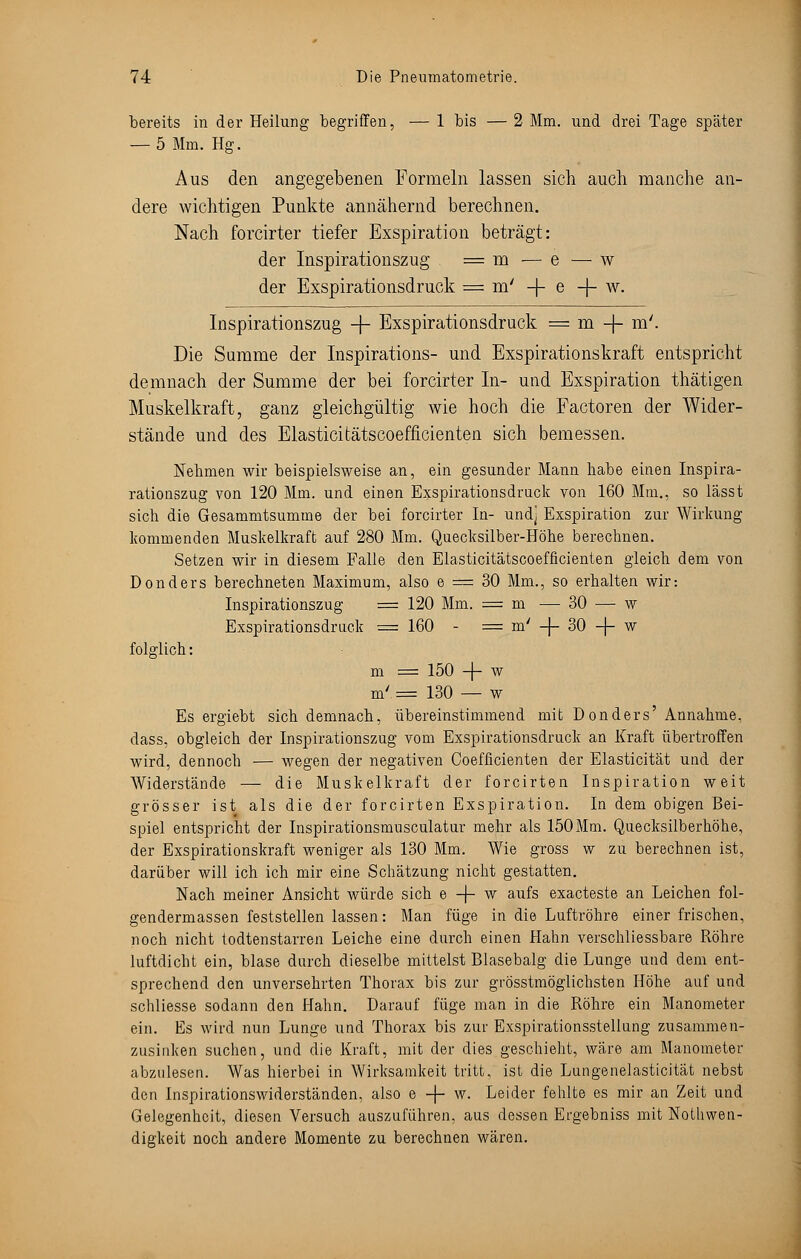 bereits in der Heilung begriffen, — 1 bis — 2 Mm. und drei Tage später — 5 Mm. Hg. Aus den angegebenen Formeln lassen sich auch manche an- dere wichtigen Punkte annähernd berechnen. Nach forcirter tiefer Exspiration beträgt: der Inspirationszug = m — e — w der Exspirationsdruck = m/ -|- e -f- w. Inspirationszug -f- Exspirationsdruck = m -f- m'. Die Summe der Inspirations- und Exspirationskraft entspricht demnach der Summe der bei forcirter In- und Exspiration thätigen Muskelkraft, ganz gleichgültig wie hoch die Factoren der Wider- stände und des Elasticitätscoefficienten sich bemessen. Nehmen wir beispielsweise an, ein gesunder Mann habe einen Inspira- rationszug von 120 Mm. und einen Exspirationsdruck von 160 Mm., so lässt sich die Gesammtsumme der bei forcirter In- undj Exspiration zur Wirkung kommenden Muskelkraft auf 280 Mm. Quecksilber-Höhe berechnen. Setzen wir in diesem Falle den Elasticitätscoefficienten gleich dem von Donders berechneten Maximum, also e = 30 Mm., so erhalten wir: Inspirationszug = 120 Mm. = m — 30 — w Exspirationsdruck =160 - = m' -f- 30 -f- w folglich: m = 150 -f- w m'== 130 — w Es ergiebt sich demnach, übereinstimmend mit Donders' Annahme, dass, obgleich der Inspirationszug vom Exspirationsdruck an Kraft übertroffen wird, dennoch — wegen der negativen Coefficienten der Elasticität und der Widerstände — die Muskelkraft der forcirten Inspiration weit grösser ist als die der forcirten Exspiration. In dem obigen Bei- spiel entspricht der Inspirationsmusculatur mehr als 150Mm. Quecksilberhöhe, der Exspirationskraft weniger als 130 Mm. Wie gross w zu berechnen ist, darüber will ich ich mir eine Schätzung nicht gestatten. Nach meiner Ansicht würde sich e -J- w aufs exacteste an Leichen fol- gendermassen feststellen lassen: Man füge in die Luftröhre einer frischen, noch nicht todtenstarren Leiche eine durch einen Hahn verschliessbare Röhre luftdicht ein, blase durch dieselbe mittelst Blasebalg die Lunge und dem ent- sprechend den unversehrten Thorax bis zur grösstmöglichsten Höhe auf und schliesse sodann den Hahn. Darauf füge man in die Röhre ein Manometer ein. Es wird nun Lunge und Thorax bis zur Exspirationsstellung zusammen- zusinken suchen, und die Kraft, mit der dies geschieht, wäre am Manometer abzulesen. Was hierbei in Wirksamkeit tritt, ist die Lungenelasticität nebst den Inspirationswiderständen, also e -f- w- Leider fehlte es mir an Zeit und Gelegenheit, diesen Versuch auszuführen, aus dessen Ergebniss mit Notwen- digkeit noch andere Momente zu berechnen wären.