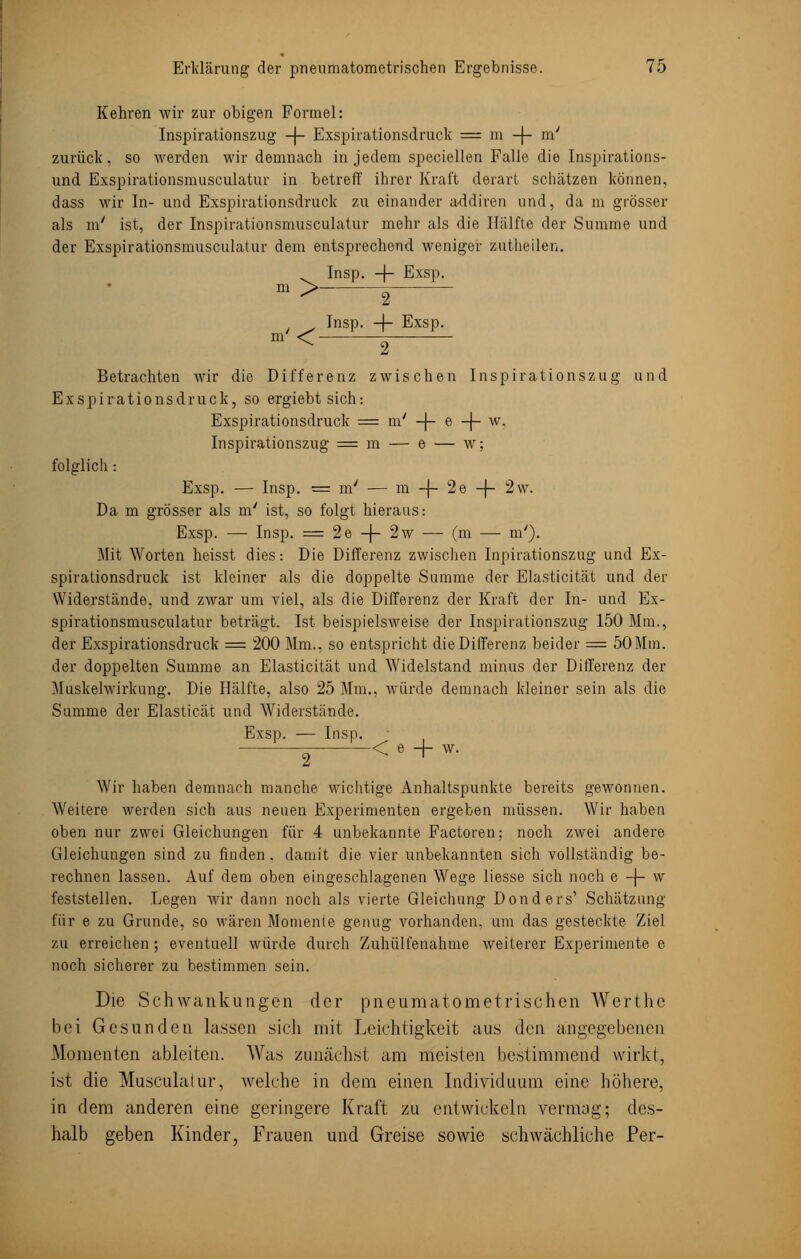 Kehren wir zur obigen Formel: Inspirationszug -\- Exspirationsdruck = m -f- m' zurück, so werden wir demnach in jedem speciellen Falle die Inspirations- und Exspirationsmusculatur in betreff ihrer Kraft derart schätzen können, dass wir In- und Exspirationsdruck zu einander addiren und, da m grösser als m' ist, der Inspirationsmusculatur mehr als die Hälfte der Summe und der Exspirationsmusculatur dem entsprechend weniger zutheilen. Insp. -\- Exsp. m >— m'< 2 Insp. -f- Exsp. 2 Betrachten wir die Differenz zwischen Inspirationszug und Exspirationsdruck, so ergiebtsich: Exspirationsdruck = tu' -\- e -j- w. Inspirationszug = m — e — w; folglich: Exsp. — Insp. = m' — m -f- 2e -j- 2w. Da m grösser als m' ist, so folgt hieraus-. Exsp. — Insp. = 2e-(-2w — (m — m'). Mit Worten heisst dies: Die Differenz zwischen Inpirationszug und Ex- spirationsdruck ist kleiner als die doppelte Summe der Elasticität und der Widerstände, und zwar um viel, als die Differenz der Kraft der In- und Ex- spirationsmusculatur beträgt. Ist beispielsweise der Inspirationszug 150 Mm., der Exspirationsdruck = 200 Mm., so entspricht die Differenz beider = 50Mm. der doppelten Summe an Elasticität und Widelstand minus der Differenz der Muskelwirkung. Die Hälfte, also 25 Mm., würde demnach kleiner sein als die Summe der Elasticät und Widerstände. Exsp. — Insp. 2 < e -f- w. Wir haben demnach manche wichtige Anhaltspunkte bereits gewonnen. Weitere werden sich aus neuen Experimenten ergeben müssen. Wir haben oben nur zwei Gleichungen für 4 unbekannte Factoren; noch zwei andere Gleichungen sind zu finden, damit die vier unbekannten sich vollständig be- rechnen lassen. Auf dem oben eingeschlagenen Wege liesse sich noch e -j- w feststellen. Legen wir dann noch als vierte Gleichung Donders' Schätzung für e zu Grunde, so wären Momente genug vorhanden, um das gesteckte Ziel zu erreichen ; eventuell würde durch Zuhülfenahme weiterer Experimente e noch sicherer zu bestimmen sein. Die Schwankungen der pneumatometrischen Werthe bei Gesunden lassen sich mit Leichtigkeit aus den angegebenen Momenten ableiten. Was zunächst am meisten bestimmend wirkt, ist die Musculalur, welche in dem einen Individuum eine höhere, in dem anderen eine geringere Kraft zu entwickeln vermag; des- halb geben Kinder, Frauen und Greise sowie schwächliche Per-