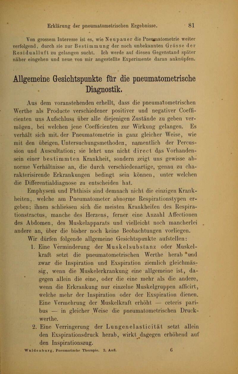 Von grossem Interesse ist es, wie Neupauer die Pnemnatometrie weiter verfolgend, durch sie zur Bestimmung der noch unbekannten Grösse der Residualluft zu gelangen sucht. Ich werde auf diesen Gegenstand später näher eingehen und neue von mir angestellte Experimente daran anknüpfen. Allgemeine Gesichtspunkte für die pneumatometrische Diagnostik. Aus dem voranstehenden erhellt, dass die pneumatometrischen Werthe als Producte verschiedener positiver und negativer Coeffi- cienten uns Aufschluss über alle diejenigen Zustände zu geben ver- mögen, bei welchen jene Coefficienten zur Wirkung gelangen. Es verhält sich mit. der Pneumatometrie in ganz gleicher Weise, wie mit den übrigen. Untersuchungsmethoden, namentlich der Percus- sion und Auscultation; sie lehrt uns nicht direct das Vorhanden- sein einer bestimmten Krankheit, sondern zeigt uns gewisse ab- norme Verhältnisse an, die durch verschiedenartige, genau zu cha- rakterisirende Erkrankungen bedingt sein können, unter welchen die Differentialdiagnose zu entscheiden hat. Emphysem und Phthisis sind demnach nicht die einzigen Krank- heiten, welche am Pneumatometer abnorme Respirationstypen er- geben; ihnen schliessen sich die meisten Krankheiten des Respira- tionstractus, manche des Herzens, ferner eine Anzahl Affectionen des Abdomen, des Muskelapparats und vielleicht noch mancherlei andere an, über die bisher noch keine Beobachtungen vorliegen. Wir dürfen folgende allgemeine Gesichtspunkte aufstellen: 1. Eine Verminderung der Muskelsubstanz oder Muskel- kraft setzt die pneumatometrischen Werthe herab 'und zwar die Inspiration und Exspiration ziemlich gleichmäs- sig, wenn die Muskelerkrankung eine allgemeine ist, da- gegen allein die eine, oder die eine mehr als die andere, wenn die Erkrankung nur einzelne Muskelgruppen afficirt, welche mehr der Inspiration oder der Exspiration dienen. Eine Vermehrung der Muskelkraft erhöht — ceteris pari- bus — in gleicher Weise die pneumatometrischen Druck- werthe. 2. Eine Verringerung der Lungenelasticität setzt allein den Exspirationsdruck herab, wirkt ^dagegen erhöhend auf den Inspirationszug. Waidenburg, Pneumatische Therapie. 2. Aufl. 6