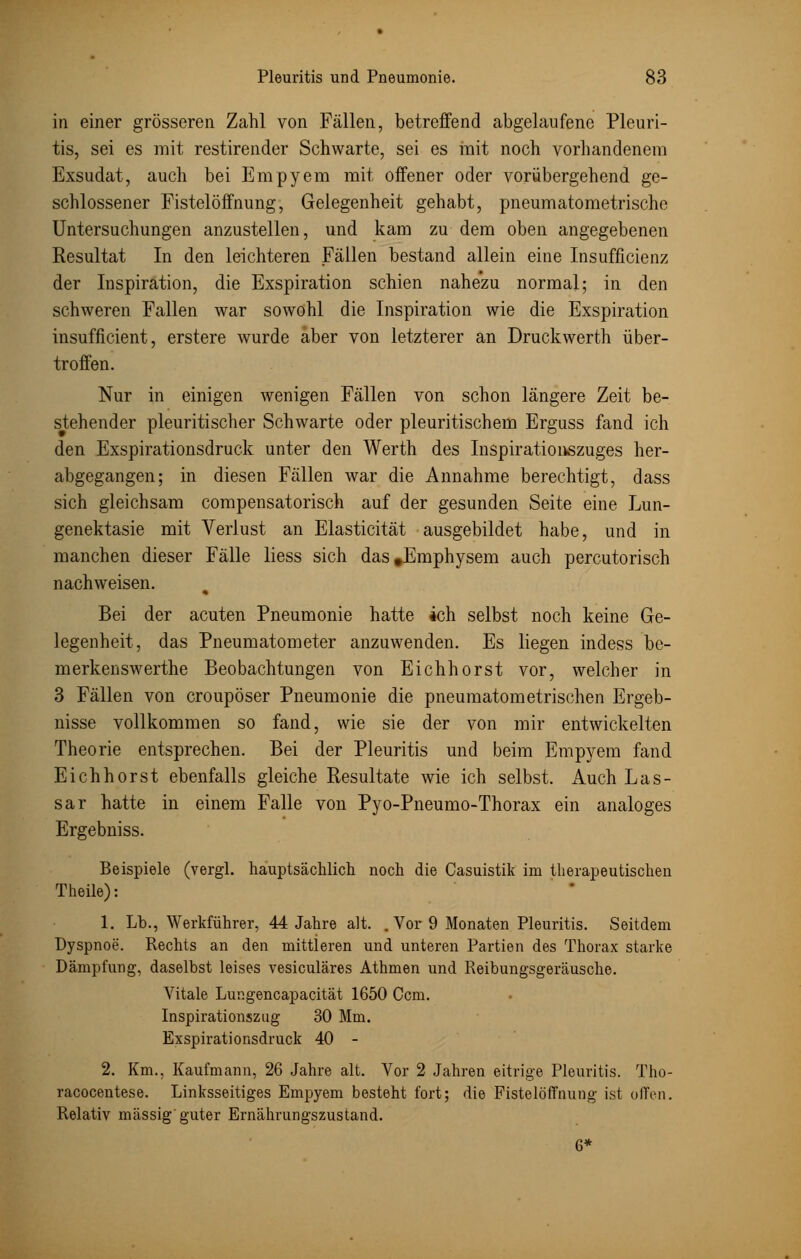 in einer grösseren Zahl von Fällen, betreffend abgelaufene Pleuri- tis, sei es mit restirender Schwarte, sei es mit noch vorhandenem Exsudat, auch bei Empyem mit offener oder vorübergehend ge- schlossener Fistelöffnung, Gelegenheit gehabt, pneumatometrische Untersuchungen anzustellen, und kam zu dem oben angegebenen Resultat In den leichteren Fällen bestand allein eine Insufficienz der Inspiration, die Exspiration schien nahezu normal; in den schweren Fallen war sowohl die Inspiration wie die Exspiration insufficient, erstere wurde aber von letzterer an Druckwerth über- troffen. Nur in einigen wenigen Fällen von schon längere Zeit be- stehender pleuritischer Schwarte oder pleuritischem Erguss fand ich den Exspirationsdruck unter den Werth des Inspirationszuges her- abgegangen; in diesen Fällen war die Annahme berechtigt, dass sich gleichsam compensatorisch auf der gesunden Seite eine Lun- genektasie mit Verlust an Elasticität ausgebildet habe, und in manchen dieser Fälle liess sich das »Emphysem auch percutorisch nachweisen. Bei der acuten Pneumonie hatte ich selbst noch keine Ge- legenheit, das Pneumatometer anzuwenden. Es liegen indess be- merkenswerthe Beobachtungen von Eichhorst vor, welcher in 3 Fällen von croupöser Pneumonie die pneumatometrischen Ergeb- nisse vollkommen so fand, wie sie der von mir entwickelten Theorie entsprechen. Bei der Pleuritis und beim Empyem fand Eichhorst ebenfalls gleiche Resultate wie ich selbst. Auch Las- sar hatte in einem Falle von Pyo-Pneumo-Thorax ein analoges Ergebniss. Beispiele (vergl. hauptsächlich noch die Casuistik im therapeutischen Theile): 1. Lb., Werkführer, 44 Jahre alt. . Vor 9 Monaten Pleuritis. Seitdem Dyspnoe. Rechts an den mittleren und unteren Partien des Thorax starke Dämpfung, daselbst leises vesiculäres Athmen und Reibungsgeräusche. Vitale Lungencapacität 1650 Ccm. Inspirationszug 30 Mm. Exspirationsdruck 40 - 2. Km., Kaufmann, 26 Jahre alt. Vor 2 Jahren eitrige Pleuritis. Tho- racocentese. Linksseitiges Empyem besteht fort; die Fistelöffnung ist olfen. Relativ massig guter Ernährungszustand. 6*