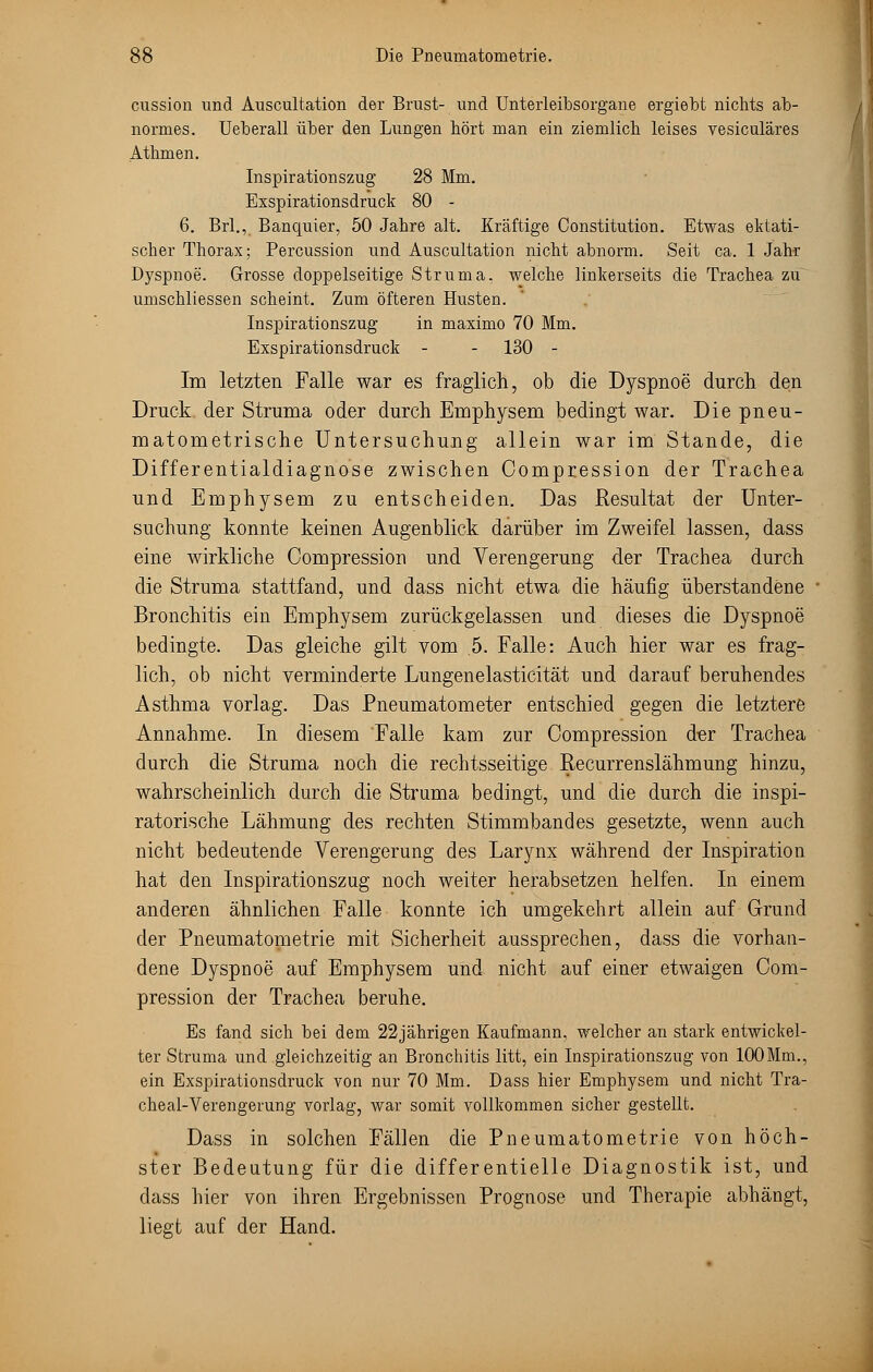 cussion und Auscultation der Brust- und Unterleibsorgane ergiebt nichts ab- normes. Ueberall über den Lungen hört man ein ziemlich leises vesiculäres Athmen. Inspirationszug 28 Mm. Exspirationsdruck 80 - 6. Brl., Banquier, 50 Jahre alt. Kräftige Constitution. Etwas ektati- scher Thorax; Percussion und Auscultation nicht abnorm. Seit ca. 1 Jahr Dyspnoe. Grosse doppelseitige Struma, welche linkerseits die Trachea zu umschliessen scheint. Zum öfteren Husten. Inspirationszug in maximo 70 Mm. Exspirationsdruck - - 130 - Im letzten Falle war es fraglich, ob die Dyspnoe durch den Druck der Struma oder durch Emphysem bedingt war. Die pneu- matometrische Untersuchung allein war im Stande, die Differentialdiagnose zwischen Compression der Trachea und Emphysem zu entscheiden. Das Resultat der Unter- suchung konnte keinen Augenblick darüber im Zweifel lassen, dass eine wirkliche Compression und Verengerung der Trachea durch die Struma stattfand, und dass nicht etwa die häufig überstandene Bronchitis ein Emphysem zurückgelassen und dieses die Dyspnoe bedingte. Das gleiche gilt vom .5. Falle: Auch hier war es frag- lich, ob nicht verminderte Lungenelasticität und darauf beruhendes Asthma vorlag. Das Pneumatometer entschied gegen die letztere Annahme. In diesem Falle kam zur Compression der Trachea durch die Struma noch die rechtsseitige Recurrenslähmung hinzu, wahrscheinlich durch die Struma bedingt, und die durch die inspi- ratorische Lähmung des rechten Stimmbandes gesetzte, wenn auch nicht bedeutende Verengerung des Larynx während der Inspiration hat den Inspirationszug noch weiter herabsetzen helfen. In einem anderen ähnlichen Falle konnte ich umgekehrt allein auf Grund der Pneumatometrie mit Sicherheit aussprechen, dass die vorhan- dene Dyspnoe auf Emphysem und nicht auf einer etwaigen Com- pression der Trachea beruhe. Es fand sich bei dem 22jährigen Kaufmann, welcher an stark entwickel- ter Struma und gleichzeitig an Bronchitis litt, ein Inspirationszug von 100Mm., ein Exspirationsdruck von nur 70 Mm. Dass hier Emphysem und nicht Tra- cheal-Verengerung vorlag, war somit vollkommen sicher gestellt. Dass in solchen Fällen die Pneumatometrie von höch- ster Bedeutung für die differentielle Diagnostik ist, und dass hier von ihren Ergebnissen Prognose und Therapie abhängt, liegt auf der Hand.