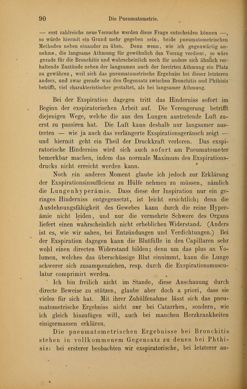 — erst zahlreiche neue Versuche werden diese Frage entscheiden können —, so würde hiermit ein Grund mehr gegeben sein, Tbeide pneumatometrischen Methoden neben einander zu üben. Denn wenn, wie ich gegenwärtig an- nehme, die langsame Athmung für gewöhnlich den Vorzug verdient, so wäre gerade für die Bronchitis und wahrscheinlich noch für andere sich ähnlich ver- haltende Zustände neben der langsamen auch der forcirten Athmung ein Platz zu gewähren, weil sich das pneumatometrische Ergebniss bei dieser letzteren anders, und zwar gerade was den Gegensatz zwischen Bronchitis und Phthisis betrifft, viel charakteristischer gestaltet, als bei langsamer Athmung. Bei der Exspiration dagegen tritt das Hinderniss sofort im Beginn der exspiratorischen Arbeit auf. Die Verengerung betrifft diejenigen Wege, welche die aus den Lungen austretende Luft zu- erst zu passiren hat. Die Luft kann deshalb nur langsamer aus- treten — wie ja auch das verlängerte Exspirationsgeräusch zeigt — und hiermit geht ein Theil der Druckkraft verloren. Das exspi- ratorische Hinderniss wird sich auch sofort am Pneumatometer bemerkbar machen, indem das normale Maximum des Exspirations- drucks nicht erreicht werden kann. Noch ein anderes Moment glaube ich jedoch zur Erklärung der Exspirationsinsufficienz zu Hülfe nehmen zu müssen, nämlich die Lungenhyperämie. Dass diese der Inspiration nur ein ge- ringes Hinderniss entgegensetzt, ist leicht ersichtlich; denn die Ausdehnungsfähigkeit des Gewebes kann durch die reine Hyper- ämie nicht leiden, und nur die vermehrte Schwere des Organs liefert einen wahrscheinlich nicht erheblichen Widerstand, (Anders ist es, wie wir sahen, bei Entzündungen und Verdichtungen.) Bei der Exspiration dagegen kann die Blutfülle in den Oapillaren sehr wohl einen directen Widerstand bilden; denn um das plus an Vo- lumen, welches das überschüssige Blut einnimmt, kann die Lunge schwerer sich zusammenziehen, resp. durch die Exspirationsmuscu- latur comprimirt werden. Ich bin freilich nicht im Stande, diese Anschauung durch directe Beweise zu stützen, glaube aber doch a priori, dass sie vieles für sich hat. Mit ihrer Zuhülfenahme lässt sich das pneu- matometrische Ergebniss nicht nur bei Oatarrhen, sondern, wie ich gleich hinzufügen will, auch bei manchen Herzkrankheiten einigermassen erklären. Die pneumatometrischen Ergebnisse bei Bronchitis stehen in vollkommenem Gegensatz zu denen bei Phthi- sis: bei ersterer beobachten wir exspiratorische, bei letzterer an-
