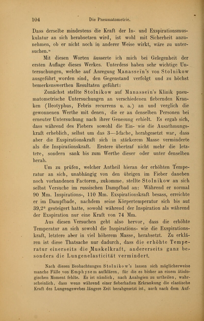 Dass derselbe mindestens die Kraft der In- und Exspirationsmus- kulatur an sich herabsetzen wird, ist wohl mit Sicherheit anzu- nehmen, ob er nicht noch in anderer Weise wirkt, wäre zu unter- suchen. Mit diesen Worten äusserte ich mich bei Gelegenheit der ersten Auflage dieses Werkes. Unterdess haben sehr wichtige Un- tersuchungen, welche auf Anregung M.anassein's von Stolnikow ausgeführt ^ worden sind, den Gegenstand verfolgt und zu höchst bemerkenswerthen Resultaten geführt: Zunächst stellte Stolnikow auf Manasseiivs Klinik pneu- matometrische Untersuchungen an verschiedenen fiebernden Kran- ken (Ileotyphus, Febris recurrens u. a.) an und verglich die gewonnenen Werthe mit denen, die er an denselben Personen bei erneuter Untersuchung nach ihrer Genesung erhielt. Es ergab sich, dass während des Fiebers sowohl die Ein- wie die Ausathraungs- kraft erheblich, selbst um das 3—5fache, herabgesetzt war, dass aber die Exspirationskraft sich in stärkerem Masse verminderte als die Inspirationskraft. Erstere übertraf nicht mehr die letz- tere, sondern sank bis zum Werthe dieser oder unter denselben herab. Um zu prüfen, welcher Antheil hieran der erhöhten Tempe- ratur an sich, unabhängig von den übrigen im Fieber daneben noch vorhandenen Factoren,. zukomme, stellte Stolnikow an sich selbst Versuche im russischen Dampfbad an: Während er normal 90 Mm. Inspirations-, 110 Mm. Exspirationskraft besass, erreichte er im Dampf bade, nachdem seine Körpertemperatur sich bis aut 39,2° gesteigert hatte, sowohl während der Inspiration als während der Exspiration nur eine Kraft von 74 Mm. Aus diesen Versuchen geht also hervor, dass die erhöhte Temperatur an sich sowohl die Inspirations- wie die Exspirations- kraft, letztere aber in viel höherem Masse, herabsetzt. Zu erklä- ren ist diese Thatsache nur dadurch, dass die erhöhte Tempe- ratur einerseits die ^Muskelkraft, andererseits ganz be- sonders die Lungenelasticität vermindert. Nach diesen Beobachtungen Stolnikow's lassen sich möglicherweise manche Fälle von Emphysem aufklären, für die es bisher an einem ätiolo- gischen Moment fehlte. Es ist nämlich, nach Analogien zu urtheilen, wahr- scheinlich, dass wenn während einer fieberhaften Erkrankung die elastische Kraft des Lungengewebes längere Zeit herabgesetzt ist, auch nach dem Auf-