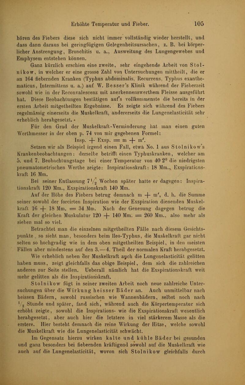 hören des Fiebers diese sich nicht immer vollständig wieder herstellt, und dass dann daraus bei geringfügigen Gelegenheitsursachen, z. B. bei körper- licher Anstrengung, Bronchitis u. a., Ausweitung des Lungengewebes und Emphysem entstehen können. Ganz kürzlich erschien eine zweite, sehr eingehende Arbeit von Stol- nikow. in welcher er eine grosse Zahl von Untersuchungen mittheilt, die er an 164 fiebernden Kranken (Typhus abdominalis. Recurrens, Typhus exanthe- maticus, Intermittens u. a.) auf W. Besser's Klinik während der Fieberzeit sowohl wie in der Reconvalescenz mit anerkennenswerthem Fleisse ausgeführt hat. Diese Beobachtungen bestätigen auf's vollkommenste die bereits in der ersten Arbeit mitgetheilten Ergebnisse. Es zeigte sich während des Fiebers regelmässig einerseits die Muskelkraft, andererseits die Lungenelasticität sehr erheblich herabgesetzt. • Für den Grad der Muskelkraft-Verminderung hat man einen guten Werthmesser in der oben p. 74 von mir gegebenen Formel: Insp. -f- Exsp. = m -f- m'. Setzen wir als Beispiel irgend einen Fall, etwa No. 1 aus Stolnikow's Krankenbeobachtungen : derselbe betrifft einen Typhuskranken, welcher am 5. und 7. Beobachtungstage bei einer Temperatur von 40 2° die niedrigsten pneumatometrischen Werthe zeigte: Inspirationskraft: 18 Mm.,. Exspiraticns- kraft 16 Mm. Bei seiner Entlassung 7V2 Wochen später hatte er dagegen: Inspira- tionskraft 120 Mm., Exspiralionskraft 140 Mm. Auf der Höhe des Fiebers betrug demnach m -J- m', d. h. die Summe seiner sowohl der forcirten Inspiration wie der Exspiration dienenden Muskel- kraft, 16 -f- 18 Mm. = 34 Mm. Nach der Genesung dagegen betrug die Kraft der gleichen Muskulatur 120 -f- 140 Mm. = 260 Mm., also mehr als sieben mal so viel. Betrachtet man die einzelnen mitgetheilten Fälle nach diesem Gesichts- punkte ., so sieht man. besonders beim lleo-Typhus, die Muskelkraft gar nicht selten so hochgradig wie in dem oben mitgetheilten Beispiel, in den meisten Fällen aber mindestens auf den 3.—4. Theil der normalen Kraft herabgesetzt. Wie erheblich neben der Muskelkraft auch die Lungenelasticität gelitten haben muss, zeigt gleichfalls das obige Beispiel, dem sich die zahlreichen anderen zur Seite stellen. Ueberall nämlich hat die Exspirationskraft weit mehr gelitten als die Inspirationskraft. Stolnikow fügt in seiner zweiten Arbeit noch neue zahlreiche Unter- suchungen über die Wirkung heisser Bäder an. Auch unmittelbar nach heissen Bädern, sowohl russischen wie Wannenbädern, selbst noch nach '/2 Stunde und später, fand sich, während auch die Körpertemperatur sich erhöht zeigte, sowohl die Inspirations- wie die Exspirationskraft wesentlich herabgesetzt, aber auch hier die letztere in viel stärkerem Masse als die erstere. Hier besteht demnach die reine Wirkung der Hitze, welche sowohl die Muskelkraft wie die Lungenelasticität schwächt. Im Gegensatz hierzu wirken kalte und kühle Bäder bei gesunden und ganz besonders bei fiebernden kräftigend sowohl auf die Muskelkraft wie auch auf die Lungenelasticität, wovon sich Stolnikow gleichfalls durch