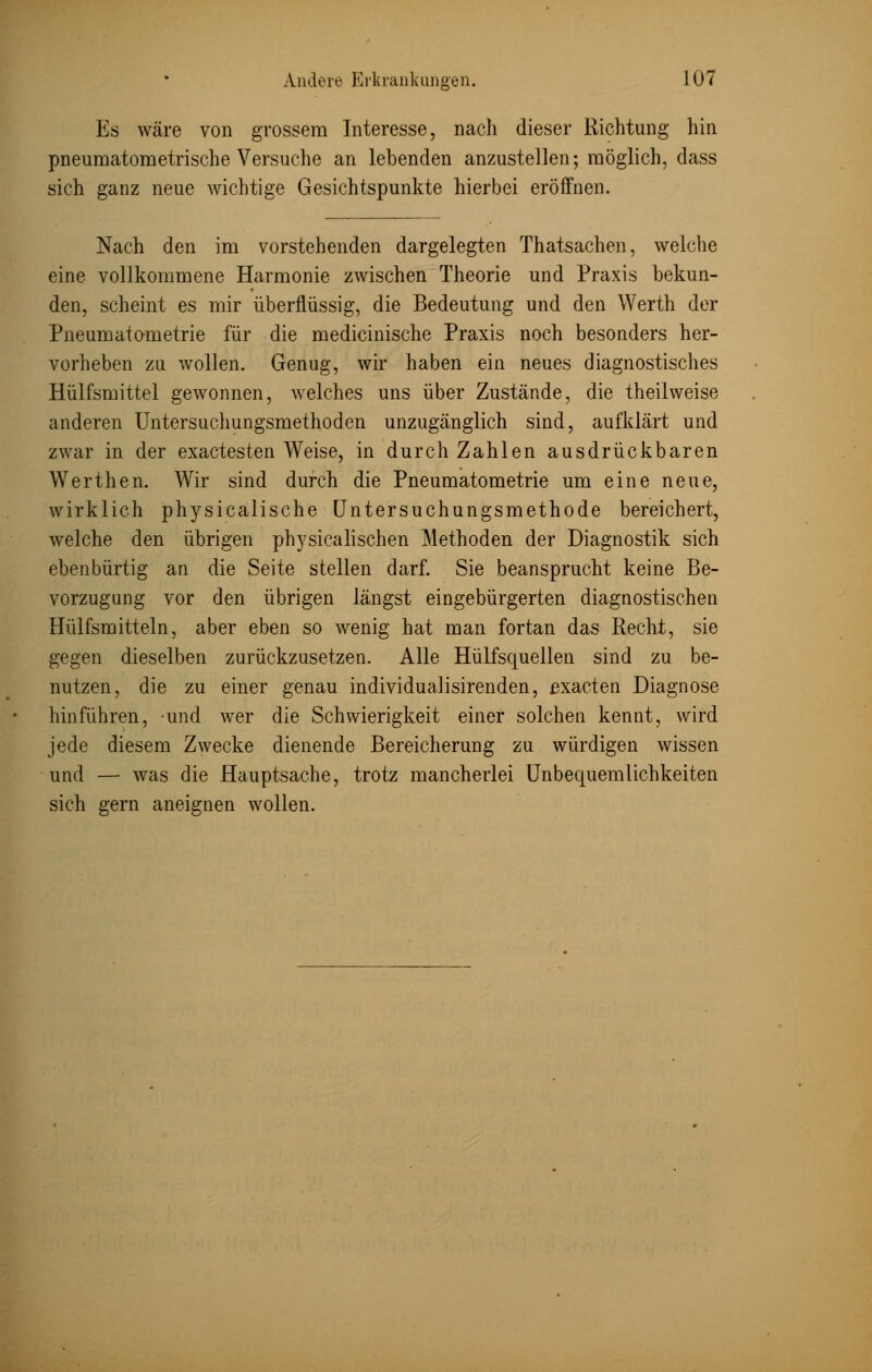 Es wäre von grossem Interesse, nach dieser Richtung hin pneumatometrische Versuche an lebenden anzustellen; möglich, dass sich ganz neue wichtige Gesichtspunkte hierbei eröffnen. Nach den im vorstehenden dargelegten Thatsachen, welche eine vollkommene Harmonie zwischen Theorie und Praxis bekun- den, scheint es mir überflüssig, die Bedeutung und den Werth der Pneumatometrie für die medicinische Praxis noch besonders her- vorheben zu wollen. Genug, wir haben ein neues diagnostisches Hülfsmittel gewonnen, welches uns über Zustände, die theilweise anderen Untersuchungsmethoden unzugänglich sind, aufklärt und zwar in der exactesten Weise, in durch Zahlen ausdrückbaren Werthen. Wir sind durch die Pneumatometrie um eine neue, wirklich physicalische Untersuchungsmethode bereichert, welche den übrigen physicalischen Methoden der Diagnostik sich ebenbürtig an die Seite stellen darf. Sie beansprucht keine Be- vorzugung vor den übrigen längst eingebürgerten diagnostischen Hülfsmitteln, aber eben so wenig hat man fortan das Recht, sie gegen dieselben zurückzusetzen. Alle Hülfsquellen sind zu be- nutzen, die zu einer genau individualisirenden, exacten Diagnose hinführen, und wer die Schwierigkeit einer solchen kennt, wird jede diesem Zwecke dienende Bereicherung zu würdigen wissen und — was die Hauptsache, trotz mancherlei Unbequemlichkeiten sich gern aneignen wollen.