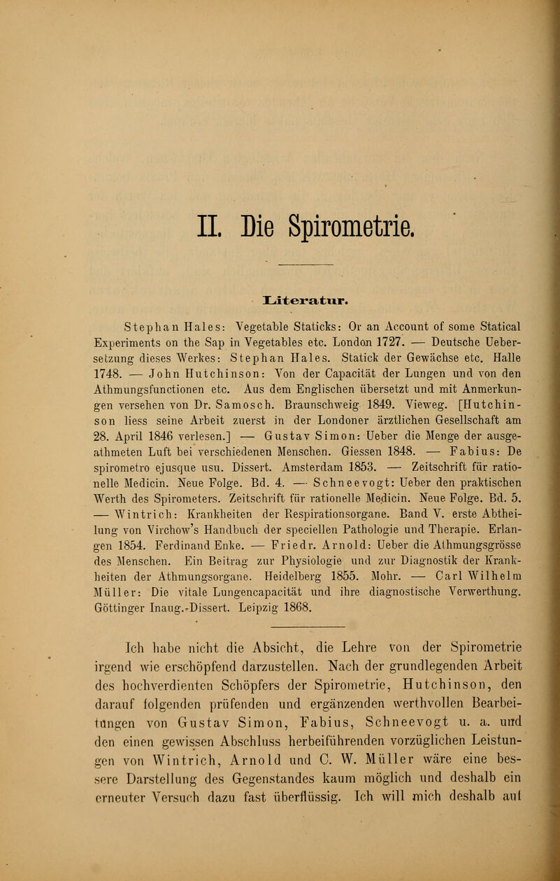 II Die Spirometrie. Literatur. Step hau Haies: Vegetable Staticks: Or an Account of some Statical Experiments on the Sap in Vegetables etc. London 1727. — Deutsche Ueber- setzung dieses Werkes: Stephan Haies. Statick der Gewächse etc. Halle 1748. — John Hutchinson: Von der Capacität der Lungen und von den Athmungsfunctionen etc. Aus dem Englischen übersetzt und mit Anmerkun- gen versehen von Dr. Samosch. Braunschweig 1849. Vieweg. [Hutchin- son liess seine Arbeit zuerst in der Londoner ärztlichen Gesellschaft am 28. April 1846 verlesen.] — Gustav Simon: Ueber die Menge der ausge- athmeten Luft bei verschiedenen Menschen. Giessen 1848. — Fabius: De spirometro ejusque usu. Dissert. Amsterdam 1853. — Zeitschrift für ratio- nelle Medicin. Neue Folge. Bd. 4. — Schneevogt: Ueber den praktischen Werth des Spirometers. Zeitschrift für rationelle Medicin. Neue Folge. Bd. 5. — Wintrich: Krankheiten der Respirationsorgane. Band V. erste Abthei- lung von Virchow's Handbuch der speciellen Pathologie und Therapie. Erlan- gen 1854. Ferdinand Enke. — Friedr. Arnold: Ueber die Athmungsgrösse des Menschen. Ein Beitrag zur Physiologie und zur Diagnostik der Krank- heiten der Athmungsorgane. Heidelberg 1855. Mohr. — Carl Wilhelm Müller: Die vitale Lungencapacität und ihre diagnostische Verwerthung. Göttinger Inaug.-Dissert. Leipzig 1868. Ich habe nicht die Absicht, die Lehre von der Spirometrie irgend wie erschöpfend darzustellen. Nach der grundlegenden Arbeit des hochverdienten Schöpfers der Spirometrie, Hutchinson, den darauf folgenden prüfenden und ergänzenden werthvollen Bearbei- tungen von Gustav Simon, Fabius, Schneevogt u. a. und den einen gewissen Abschluss herbeiführenden vorzüglichen Leistun- gen von Wintrich, Arnold und C. W. Müller wäre eine bes- sere Darstellung des Gegenstandes kaum möglich und deshalb ein erneuter Versuch dazu fast überflüssig. Ich will mich deshalb aut
