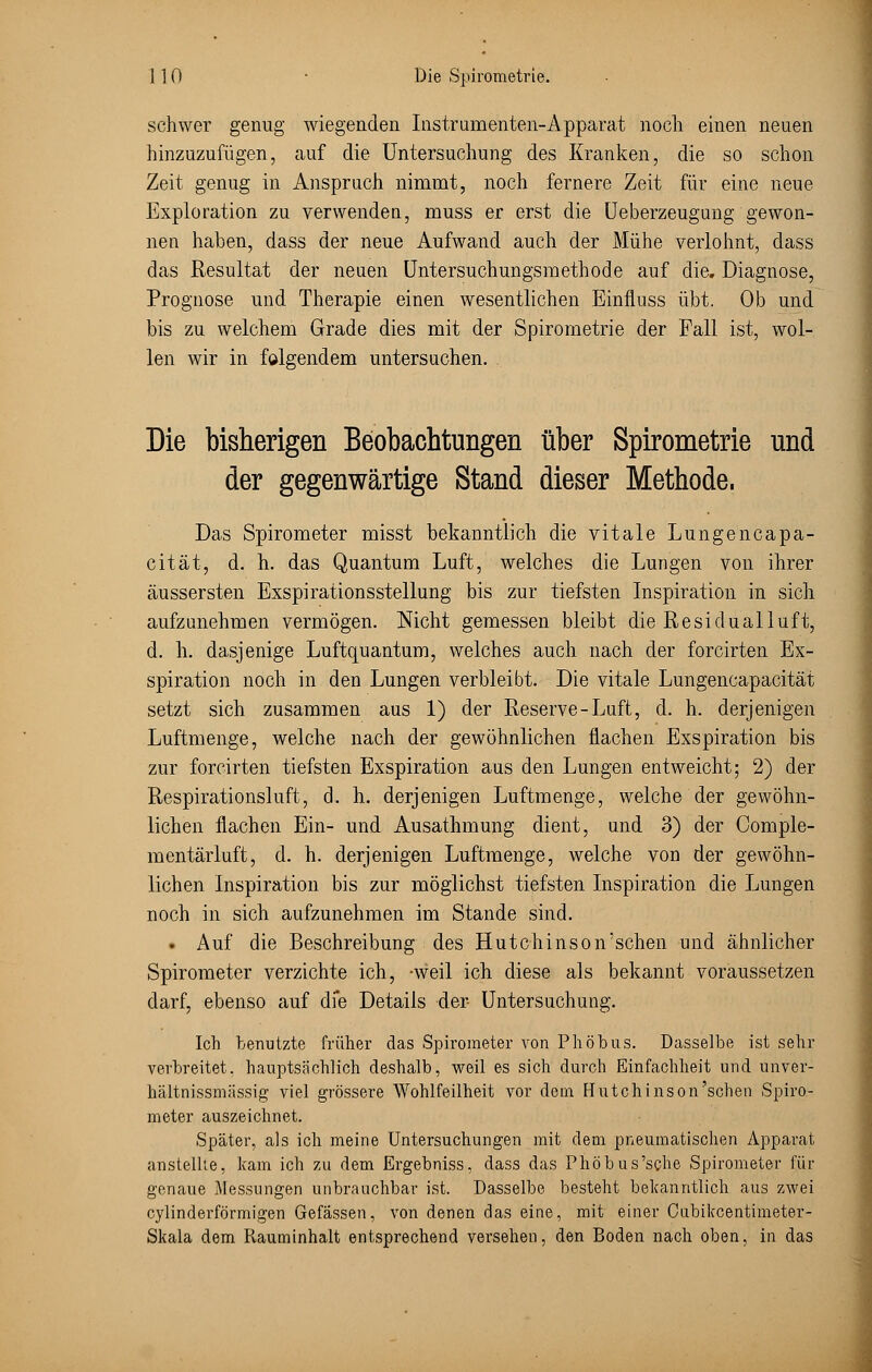schwer genug wiegenden Instrumenten-Apparat noch einen neuen hinzuzufügen, auf die Untersuchung des Kranken, die so schon Zeit genug in Anspruch nimmt, noch fernere Zeit für eine neue Exploration zu verwenden, muss er erst die Ueberzeugung gewon- nen haben, dass der neue Aufwand auch der Mühe verlohnt, dass das Resultat der neuen Untersuchungsmethode auf die. Diagnose, Prognose und Therapie einen wesentlichen Einfluss übt. Ob und bis zu welchem Grade dies mit der Spirometrie der Fall ist, wol- len wir in folgendem untersuchen. Die bisherigen Beobachtungen über Spirometrie und der gegenwärtige Stand dieser Methode. Das Spirometer misst bekanntlich die vitale Lungencapa- cität, d. h. das Quantum Luft, welches die Lungen von ihrer äussersten Exspirationsstellung bis zur tiefsten Inspiration in sich aufzunehmen vermögen. Nicht gemessen bleibt die Residualluft, d. h. dasjenige Luftquantum, welches auch nach der forcirten Ex- spiration noch in den Lungen verbleibt. Die vitale Lungencapacität setzt sich zusammen aus 1) der Reserve-Luft, d. h. derjenigen Luftmenge, welche nach der gewöhnlichen flachen Exspiration bis zur forcirten tiefsten Exspiration aus den Lungen entweicht; 2) der Respirationsluft, d. h. derjenigen Luftmenge, welche der gewöhn- lichen flachen Ein- und Ausathmung dient, und 3) der Comple- mentärluft, d. h. derjenigen Luftmenge, welche von der gewöhn- lichen Inspiration bis zur möglichst tiefsten Inspiration die Lungen noch in sich aufzunehmen im Stande sind. • Auf die Beschreibung des Hutchinson'schen und ähnlicher Spirometer verzichte ich, -weil ich diese als bekannt voraussetzen darf, ebenso auf die Details der Untersuchung. Ich benutzte früher das Spirometer von Phöbus. Dasselbe ist sehr verbreitet, hauptsächlich deshalb, weil es sich durch Einfachheit und unver- hältnissmässig viel grössere Wohlfeilheit vor dem Hutchinson'schen Spiro- meter auszeichnet. Später, als ich meine Untersuchungen mit dem pneumatischen Apparat anstellte, kam ich zu dem Ergebniss, dass das Phöbus'sche Spirometer für genaue Messungen unbrauchbar ist. Dasselbe besteht bekanntlich aus zwei cylinderförmigen Gefässen, von denen das eine, mit einer Cubikcentimeter- Skala dem Pvauminhalt entsprechend versehen, den Boden nach oben, in das