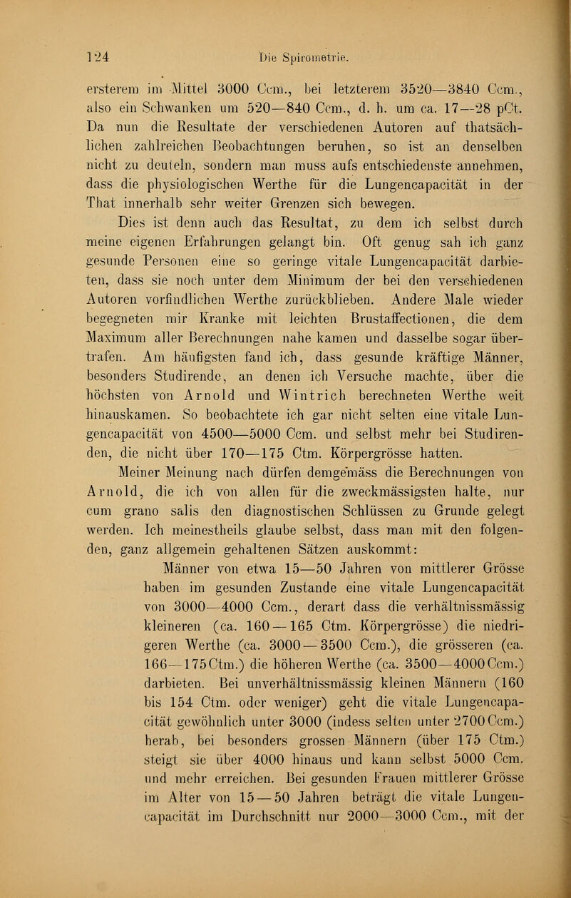 ersterem im Mittel 3000 Com., bei letzterem 3520—3840 Gem., also ein Schwanken um 520—840 Ccm., d. h. um ca. 17—28 pOt. Da nun die Resultate der verschiedenen Autoren auf thatsäch- lichen zahlreichen Beobachtungen beruhen, so ist an denselben nicht zu deuteln, sondern man muss aufs entschiedenste annehmen, dass die physiologischen Werthe für die Lungencapacität in der That innerhalb sehr weiter Grenzen sich bewegen. Dies ist denn auch das Resultat, zu dem ich selbst durch meine eigenen Erfahrungen gelangt bin. Oft genug sah ich ganz gesunde Personen eine so geringe vitale Lungencapacität darbie- ten, dass sie noch unter dem Minimum der bei den verschiedenen Autoren vorfmdlichen Werthe zurückblieben. Andere Male wieder begegneten mir Kranke mit leichten Brustaffectionen, die dem Maximum aller Berechnungen nahe kamen und dasselbe sogar über- trafen. Am häufigsten fand ich, dass gesunde kräftige Männer, besonders Studirende, an denen ich Versuche machte, über die höchsten von Arnold und W int rieh berechneten Werthe weit hinauskamen. So beobachtete ich gar nicht selten eine vitale Lun- gencapacität von 4500—5000 Ccm. und selbst mehr bei Studiren- den, die nicht über 170—175 Ctm. Körpergrösse hatten. Meiner Meinung nach dürfen demgemäss die Berechnungen von Arnold, die ich von allen für die zweckmässigsten halte, nur cum grano salis den diagnostischen Schlüssen zu Grunde gelegt werden. Ich meinestheils glaube selbst, dass man mit den folgen- den, ganz allgemein gehaltenen Sätzen auskommt: Männer von etwa 15—50 Jahren von mittlerer Grösse haben im gesunden Zustande eine vitale Lungencapacität von 3000—4000 Ccm., derart dass die verhältnissmässig kleineren (ca. 160 —165 Ctm. Körpergrösse) die niedri- geren Werthe (ca. 3000—3500 Ccm.), die grösseren (ca. 166—175Ctm.) die höheren Werthe (ca. 3500—4000Ccm.) darbieten. Bei unverhältnissmässig kleinen Männern (160 bis 154 Ctm. oder weniger) geht die vitale Lungencapa- cität gewöhnlich unter 3000 (indess selten unter 2700Ccm.) herab, bei besonders grossen Männern (über 175 Ctm.) steigt sie über 4000 hinaus und kann selbst 5000 Ccm. und mehr erreichen. Bei gesunden Frauen mittlerer Grösse im Alter von 15 — 50 Jahren beträgt die vitale Lungen- capacität im Durchschnitt nur 2000—3000 Ccm., mit der