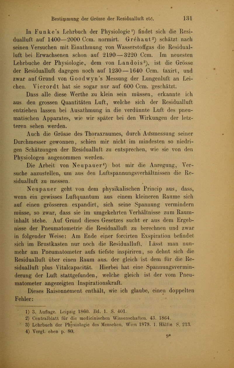 In Funke's Lehrbuch der Physiologie1) findet sich die Resi- dualluft auf 1400—2000 Gern, normirt. Grehaut2) schätzt nach seinen Versuchen mit Einathmung von Wasserstoffgas die Rosidual- luft bei Erwachsenen schon auf 2190 — 3220 Ccm. Im neuesten Lehrbuche der Physiologie, dem von Landois3), ist die Grösse der Residualluft dagegen noch auf 1230 —1640 Ccm. taxirt, und zwar auf Grund von Goodwyn's Messung der Lungenluft an Lei- chen. Vi er or dt hat sie sogar nur auf 600 Ccm. geschätzt. Dass alle diese Werthe zu klein sein müssen, erkannte ich aus den grossen Quantitäten Luft, welche sich der Residualluft entziehen lassen bei Ausathmung in die verdünnte Luft des pneu- matischen Apparates, wie wir später bei den Wirkungen der letz- teren sehen werden. Auch die Grösse des Thoraxraumes, durch Ausmessung seiner Durchmesser gewonnen, schien mir nicht im mindesten so niedri- gen Schätzungen der Residualluft zu entsprechen, wie sie von den Physiologen angenommen werden. Die Arbeit von Neupauer4) bot mir die Anregung, Ver- suche anzustellen, um aus den Luftspannungsverhältnissen die Re- sidualluft zu messen. Neupauer geht von dem physikalischen Princip aus, dass, wenn ein gewisses Luftquantum aus einem kleineren Räume sich auf einen grösseren expandirt, sich seine Spannung vermindern müsse, so zwar, dass sie im umgekehrten Verhältnisse zum Raum- inhalt stehe. Auf Grund dieses Gesetzes sucht er aus dem Ergeb- nisse der Pneumatometrie die Residnalluft zu berechnen und zwar in folgender Weise: Am Ende einer forcirten Exspiration befindet sich im Brustkasten nur noch die Residualluft. Lässt man nun- mehr am Pneumatometer aufs tiefste inspiriren, so dehnt sich die Residualluft über einen Raum aus. der gleich ist dem für die Re- sidualluft plus Vitalcapacität. Hierbei hat eine Spannungsvermin- derung der Luft stattgefunden, welche gleich ist der vom Pneu- matometer angezeigten Inspirationskraft. Dieses Raisonnement enthält, wie ich glaube, einen doppelten Fehler: ■ 1) 3. Auflage. Leipzig 1860. Bd. 1. S. 401. 2) Centralblatt für die medicinisehen Wissenschaften. 43. 1864. 3) Lehrbuch der Physiologie des Metischen. Wien 1879. 1. Hälfte. S. 213. 4) Vergl. oben p. 80. 9*