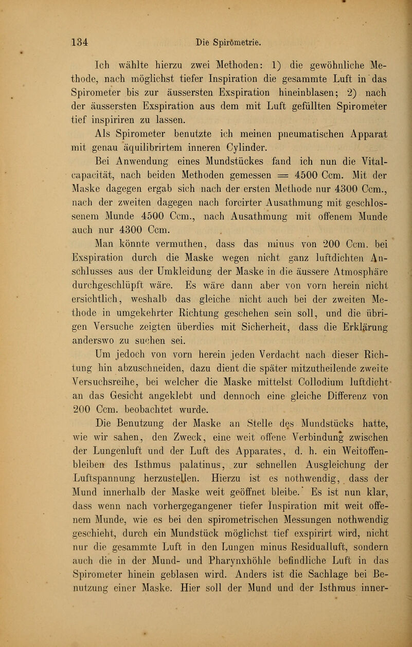 Ich wählte hierzu zwei Methoden: 1) die gewöhnliche Me- thode, nach möglichst tiefer Inspiration die gesammte Luft in das Spirometer bis zur äussersten Exspiration hineinblasen; 2) nach der äussersten Exspiration aus dem mit Luft gefüllten Spirometer tief inspiriren zu lassen. Als Spirometer benutzte ich meinen pneumatischen iVpparat mit genau äquilibrirtem inneren Cylinder. Bei Anwendung eines Mundstückes fand ich nun die Vital- eapacität, nach beiden Methoden gemessen = 4500 Ccm. Mit der Maske dagegen ergab sich nach der ersten Methode nur 4300 Ocm., nach der zweiten dagegen nach forcirter Ausathmung mit geschlos- senem Munde 4500 Ccm., nach Ausathmung mit oifenem Munde auch nur 4300 Ccm. Man könnte vermuthen, dass das minus von 200 Ccm. bei Exspiration durch die Maske wegen nicht ganz luftdichten An- schlusses aus der Umkleidung der Maske in die äussere Atmosphäre durchgeschlüpft wäre. Es wäre dann aber von vorn herein nicht ersichtlich, weshalb das gleiche nicht auch bei der zweiten Me- thode in umgekehrter Richtung geschehen sein soll, und die übri- gen Versuche zeigten überdies mit Sicherheit, dass die Erklärung anderswo zu suchen sei. Um jedoch von vorn herein jeden Verdacht nach dieser Rich- tung hin abzuschneiden, dazu dient die später mitzutheilende zweite Arersuchsreihe, bei welcher die Maske mittelst Collodium luftdicht - an das Gesicht angeklebt und dennoch eine gleiche Differenz von 200 Ccm. beobachtet wurde. Die Benutzung der Maske an Stelle des Mundstücks hatte, wie wir sahen, den Zweck, eine weit offene Verbindung zwischen der Lungenluft und der Luft des Apparates, d. h. ein Weitoffen- bleiben des Isthmus palatinus, zur schnellen Ausgleichung der Luftspannung herzustellen. Hierzu ist es nothwendig, dass der Mund innerhalb der Maske weit geöffnet bleibe.' Es ist nun klar, dass wenn nach vorhergegangener tiefer Inspiration mit weit offe- nem Munde, wie es bei den spirometrischen Messungen nothwendig geschieht, durch ein Mundstück möglichst tief exspirirt wird, nicht nur die gesammte Luft in den Lungen minus Residualluft, sondern auch die in der Mund- und Pharynxhöhle befindliche Luft in das Spirometer hinein geblasen wird. Anders ist die Sachlage bei Be- nutzung einer Maske. Hier soll der Mund und der Isthmus inner-
