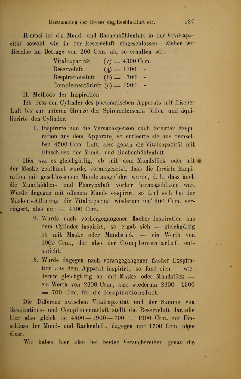 Hierbei ist die Mund- und Rachenhöhlenluft in der Vitalcapa- cität sowohl wie in der Reserveluft eingeschlossen. Ziehen wir dieselbe im Betrage von 200 Ccm. ab, so erhalten wir: Vitalcapacität (v) = 4300 Com. Reserveluft (aj = 1700 - Respirationsluft (b) == 700 - Complementärluft (c) = 1900 - IL Methode der Inspiration. Ich liess den Cylinder des pneumatischen Apparats mit Irischer Luft bis zur unteren Grenze der Spirometerscala füllen und äqui- librirte den Cylinder. 1. Inspirirte nun die Versuchsperson nach forcirter Exspi- ration aus dem Apparate, so entleerte sie aus demsel- ben 4500 Ccm. Luft, also genau die Vitalcapacität mit Einschluss der Mund- und Rachenhöhlenluft. • Hier war es gleichgültig, ob mit • dem Mundstück oder mit * der Maske geathmet wurde, vorausgesetzt, dass die forcirte Exspi- ration mit geschlossenem Munde ausgeführt wurde, d. h. dass auch die Mundhöhlen- und Pharynxluft vorher herausgeblasen war. Wurde dagegen mit offenem Munde exspirirt, so fand sich bei der Masken-Athmung die Vitalcapacität wiederum um' 200 Ccm. ver- ringert, also nur = 4300 Ccm. 2. Wurde nach vorhergegangener flacher Inspiration aus dem Cylinder inspirirt, so ergab sich — gleichgültig ob mit Maske oder Mundstück — ein Werth von 1900 Ccm., der also der Complementärluft ent- spricht. 3. Wurde dagegen nach vorangegangener flacher Exspira- tion aus dem Apparat inspirirt, so fand sich — wie- derum gleichgültig ob mit Maske oder Mundstück — ein Werth von 2600 Ccm., also wiederum 2600—1900 = 700 Ccm. für die Respirationsluft. Die Differenz zwischen Vitalcapacität und der Summe von Respirations- und Complementärluft stellt die Reserveluft dar,-die hier also gleich ist 4500 — 1900 — 700 = 1900 Ccm. mit Ein- schluss der Mund- und Rachenluft, dagegen nur 1700 Ccm. ohne diese. Wir haben hier also bei beiden Versuchsreihen genau die