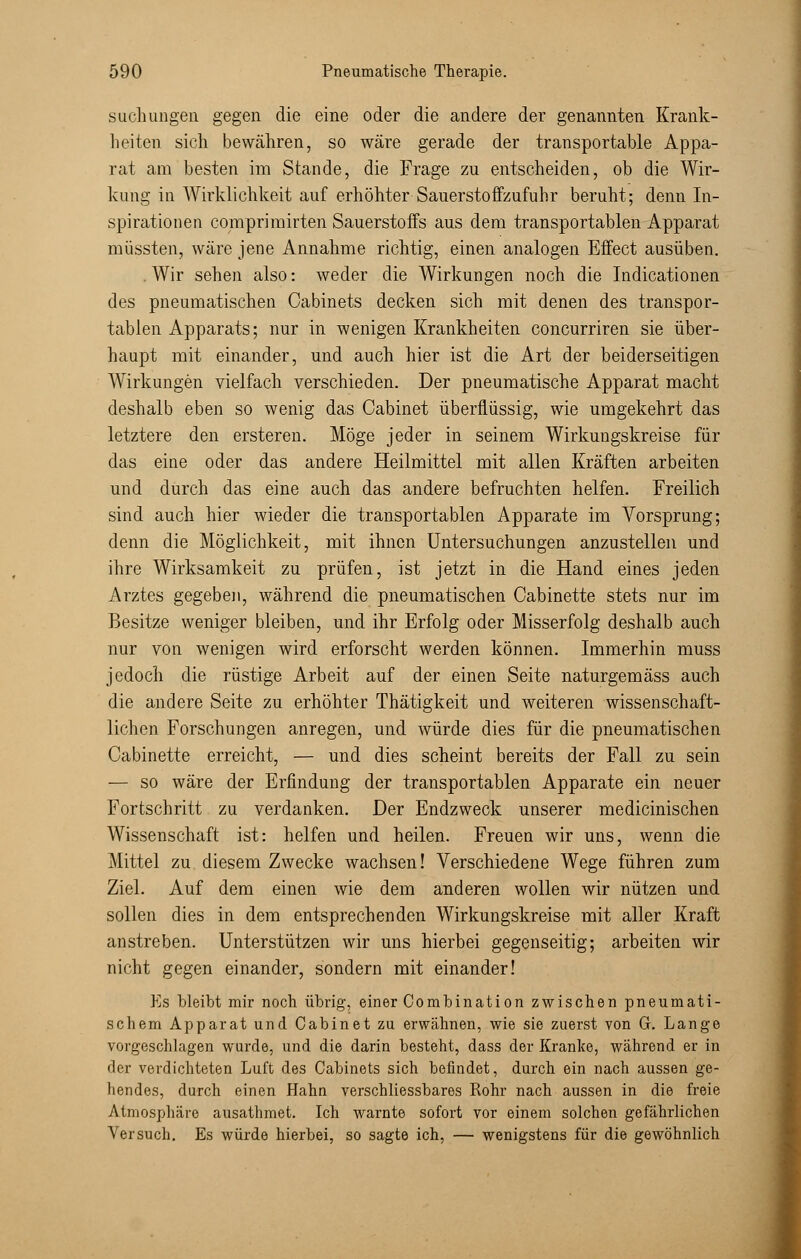 suchungen gegen die eine oder die andere der genannten Krank- heiten sich bewähren, so wäre gerade der transportable Appa- rat am besten im Stande, die Frage zu entscheiden, ob die Wir- kung in Wirklichkeit auf erhöhter Sauerstoffzufuhr beruht; denn In- spirationen comprimirten Sauerstoffs aus dem transportablen Apparat müssten, wäre jene Annahme richtig, einen analogen Effect ausüben. .Wir sehen also: weder die Wirkungen noch die Indicationen des pneumatischen Cabinets decken sich mit denen des transpor- tablen Apparats; nur in wenigen Krankheiten concurriren sie über- haupt mit einander, und auch hier ist die Art der beiderseitigen Wirkungen vielfach verschieden. Der pneumatische Apparat macht deshalb eben so wenig das Cabinet überflüssig, wie umgekehrt das letztere den ersteren. Möge jeder in seinem Wirkungskreise für das eine oder das andere Heilmittel mit allen Kräften arbeiten und durch das eine auch das andere befruchten helfen. Freilich sind auch hier wieder die transportablen Apparate im Vorsprung; denn die Möglichkeit, mit ihnen Untersuchungen anzustellen und ihre Wirksamkeit zu prüfen, ist jetzt in die Hand eines jeden Arztes gegeben, während die pneumatischen Cabinette stets nur im Besitze weniger bleiben, und ihr Erfolg oder Misserfolg deshalb auch nur von wenigen wird erforscht werden können. Immerhin muss jedoch die rüstige Arbeit auf der einen Seite naturgemäss auch die andere Seite zu erhöhter Thätigkeit und weiteren wissenschaft- lichen Forschungen anregen, und würde dies für die pneumatischen Cabinette erreicht, — und dies scheint bereits der Fall zu sein — so wäre der Erfindung der transportablen Apparate ein neuer Fortschritt zu verdanken. Der Endzweck unserer medicinischen Wissenschaft ist: helfen und heilen. Freuen wir uns, wenn die Mittel zu. diesem Zwecke wachsen! Verschiedene Wege führen zum Ziel. Auf dem einen wie dem anderen wollen wir nützen und sollen dies in dem entsprechenden Wirkungskreise mit aller Kraft anstreben. Unterstützen wir uns hierbei gegenseitig; arbeiten wir nicht gegen einander, sondern mit einander! Es bleibt mir noch übrig, einer Combination zwischen pneumati- schem Apparat und Cabinet zu erwähnen, wie sie zuerst von Gr. Lange vorgeschlagen wurde, und die darin besteht, dass der Kranke, während er in der verdichteten Luft des Cabinets sich befindet, durch ein nach aussen ge- hendes, durch einen Hahn verschliessbares Rohr nach aussen in die freie Atmosphäre ausathmet. Ich warnte sofort vor einem solchen gefährlichen Versuch. Es würde hierbei, so sagte ich, — wenigstens für die gewöhnlich