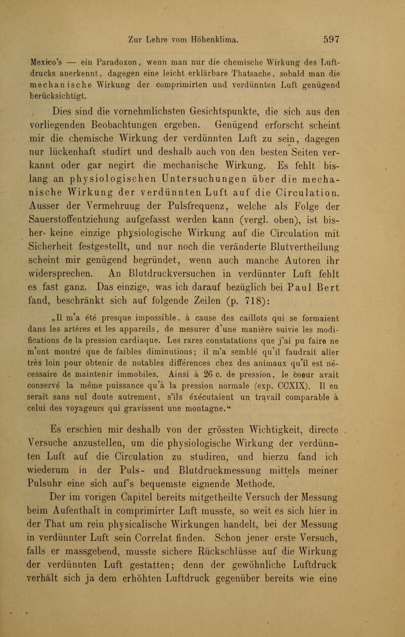 Mexico's — ein Paradoxon, wenn man nur die chemische Wirkung des Luft- drucks anerkennt. dagegen eine leicht erklärbare Thatsache, sobald man die mechanische Wirkung der comprimirten und verdünnten Luft genügend berücksichtigt. Dies sind die vernehmlichsten Gesichtspunkte, die sich aus den vorliegenden Beobachtungen ergeben. Genügend erforscht scheint mir die chemische Wirkung der verdünnten Luft zu sein, dagegen nur lückenhaft studirt und deshalb auch von den besten Seiten ver- kannt oder gar negirt die mechanische Wirkung. Es fehlt bis- lang an physiologischen Untersuchungen über die mecha- nische Wirkung der verdünnten Luft auf die Circulation. Ausser der Vermehruug der Pulsfrequenz, welche als Folge der SauerstoiFentziehung aufgefasst werden kann (vergl. oben), ist bis- her- keine einzige physiologische Wirkung auf die Circulation mit Sicherheit festgestellt, und nur noch die veränderte Blutvertheilung scheint mir genügend begründet, wenn auch manche Autoren ihr widersprechen. An Blutdruckversuchen in verdünnter Luft fehlt es fast ganz. Das einzige, was ich darauf bezüglich bei Paul Bert fand, beschränkt sich auf folgende Zeilen (p. 718): „II m'a ete presque impossible, ä cause des caillots qui se formaient dans les arteres et les appareils, de mesurer d'une maniere suivie les modi- fications de la pression cardiaque. Les rares constatations que j'ai pu faire ne m'ont montre que de faibles diminutions; il m'a semble qu'il faudrait aller tres loin pour obtenir de notables diffe'rences chez des animaux qu'il est ne- cessaire de maintenir immobiles. Ainsi a 26 c. de pression, le coeur avait conserve la meme puissance qu'a la pression normale (exp. CCXIX). II en serait sans nul doute autrement, s'ils executaient un travail comparable ä celui des voyageurs qui gravissent une montagne. Es erschien mir deshalb von der grössten Wichtigkeit, directe Versuche anzustellen, um die physiologische Wirkung der verdünn- ten Luft auf die Circulation zu studiren, und hierzu fand ich wiederum in der Puls- und Blutdruckmessung mittels meiner Pulsuhr eine sich auf's bequemste eignende Methode. Der im vorigen Capitel bereits mitgetheilte Versuch der Messung beim Aufenthalt in comprimirter Luft musste, so weit es sich hier in der That um rein physicalische Wirkungen handelt, bei der Messung in verdünnter Luft sein Correlat finden. Schon jener erste Versuch, falls er massgebend, musste sichere Rückschlüsse auf die Wirkung der verdünnten Luft gestatten; denn der gewöhnliche Luftdruck verhält sich ja dem erhöhten Luftdruck gegenüber bereits wie eine
