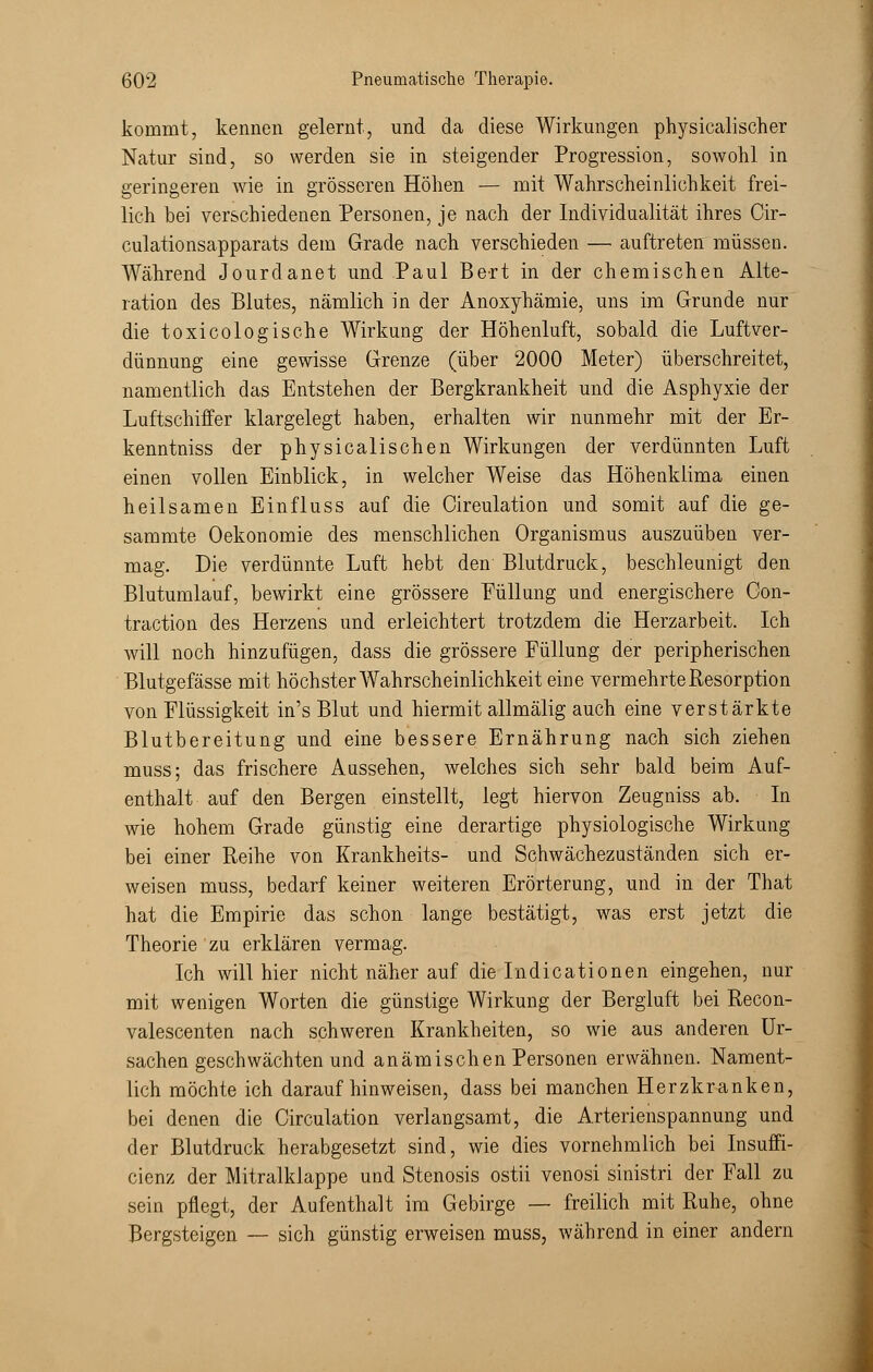 kommt, kennen gelernt, und da diese Wirkungen physicalischer Natur sind, so werden sie in steigender Progression, sowohl in geringeren wie in grösseren Höhen — mit Wahrscheinlichkeit frei- lich bei verschiedenen Personen, je nach der Individualität ihres Cir- culationsapparats dem Grade nach verschieden —■ auftreten müssen. Während Jourdanet und Paul Bert in der chemischen Alte- ration des Blutes, nämlich in der Anoxyhämie, uns im Grunde nur die toxicologische Wirkung der Höhenluft, sobald die Luftver- dünnung eine gewisse Grenze (über 2000 Meter) überschreitet, namentlich das Entstehen der Bergkrankheit und die Asphyxie der Luftschiffer klargelegt haben, erhalten wir nunmehr mit der Er- kenntniss der physicalischen Wirkungen der verdünnten Luft einen vollen Einblick, in welcher Weise das Höhenklima einen heilsamen Einfluss auf die Cireulation und somit auf die ge- sammte Oekonomie des menschlichen Organismus auszuüben ver- mag. Die verdünnte Luft hebt den Blutdruck, beschleunigt den Blutumlauf, bewirkt eine grössere Füllung und energischere Gon- traction des Herzens und erleichtert trotzdem die Herzarbeit. Ich will noch hinzufügen, dass die grössere Füllung der peripherischen Blutgefässe mit höchster Wahrscheinlichkeit eine vermehrte Resorption von Flüssigkeit in's Blut und hiermit allmälig auch eine verstärkte Blutbereitung und eine bessere Ernährung nach sich ziehen muss; das frischere Aussehen, welches sich sehr bald beim Auf- enthalt auf den Bergen einstellt, legt hiervon Zeugniss ab. In wie hohem Grade günstig eine derartige physiologische Wirkung bei einer Reihe von Krankheits- und Schwächezuständen sich er- weisen muss, bedarf keiner weiteren Erörterung, und in der That hat die Empirie das schon lange bestätigt, was erst jetzt die Theorie zu erklären vermag. Ich will hier nicht näher auf die Indicationen eingehen, nur mit wenigen Worten die günstige Wirkung der Bergluft bei Recon- valescenten nach schweren Krankheiten, so wie aus anderen Ur- sachen geschwächten und anämischen Personen erwähnen. Nament- lich möchte ich daraufhinweisen, dass bei manchen Herzkranken, bei denen die Cireulation verlangsamt, die Arterienspannung und der Blutdruck herabgesetzt sind, wie dies vornehmlich bei Insuffi- cienz der Mitralklappe und Stenosis ostii venosi sinistri der Fall zu sein pflegt, der Aufenthalt im Gebirge — freilich mit Ruhe, ohne Bergsteigen — sich günstig erweisen muss, während in einer andern