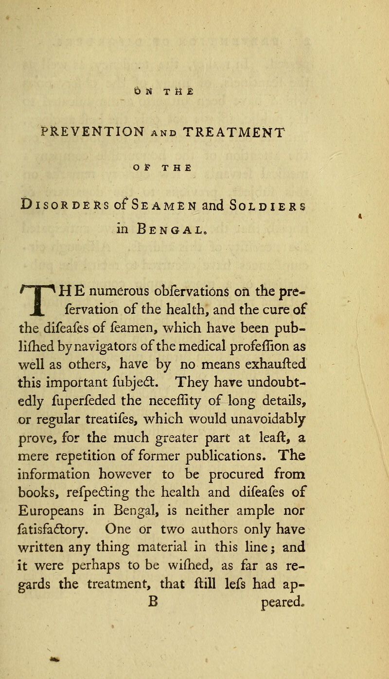 ON THE PREVENTION and TREATMENT OF THE Disorders of4Seamen and Soldiers in Bengal, TH E numerous obfervatiOns on the pre- fervation of the health, and the cure of the difeafes of feamen, which have been pub- lifhed by navigators of the medical profeffion as well as others, have by no means exhaufted this important fubject. They have undoubt- edly fuperfeded the neceffity of long details, or regular treatifes, which would unavoidably prove, for the much greater part at leaft, a mere repetition of former publications. The information however to be procured from books, refpecting the health and difeafes of Europeans in Bengal, is neither ample nor fatisfa&ory. One or two authors only have written any thing material in this line j and it were perhaps to be wifhed, as far as re- gards the treatment, that flill lefs had ap- B peared.