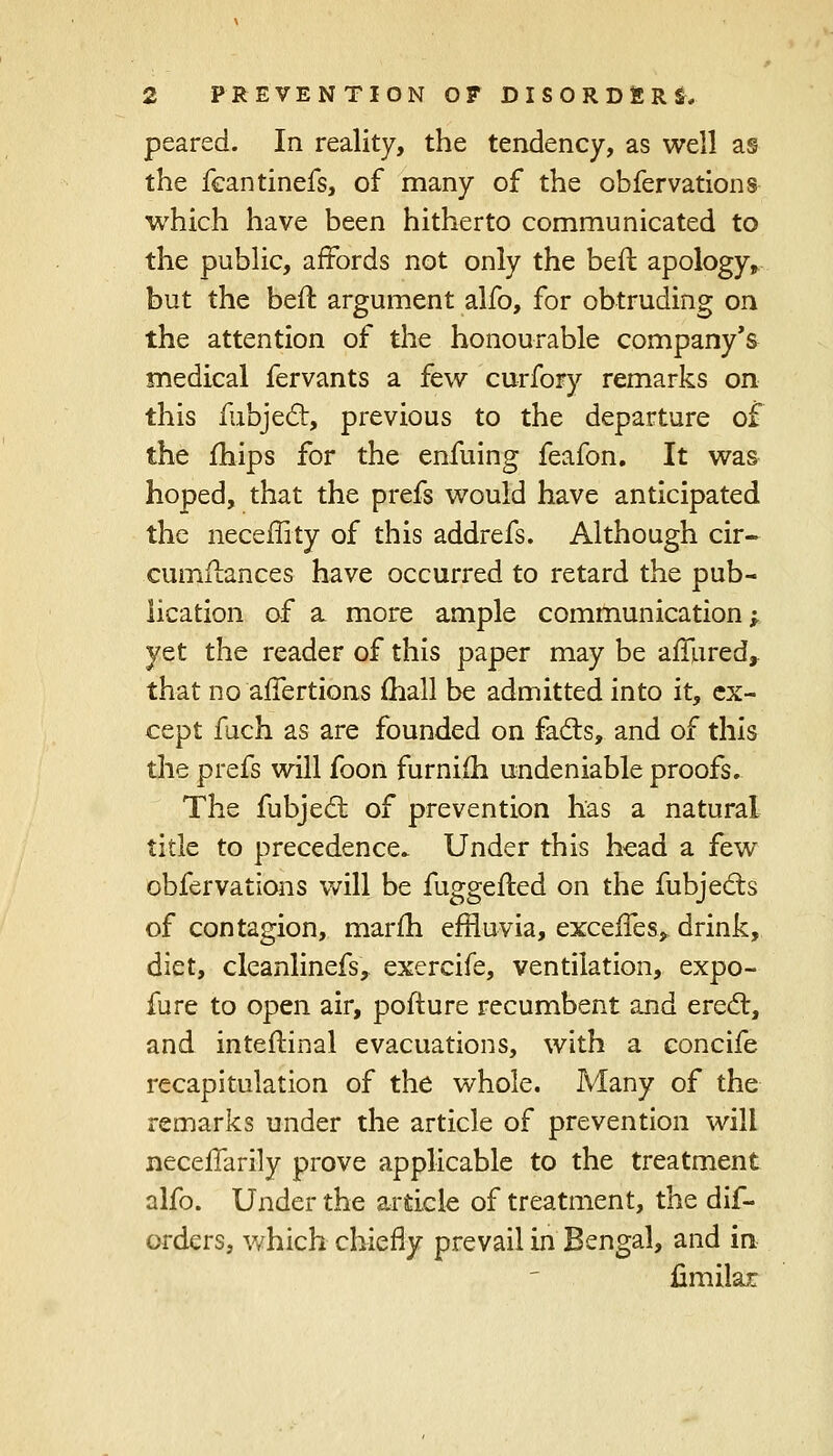 peared. In reality, the tendency, as well as the feantinefs, of many of the obfervations which have been hitherto communicated to the public, affords not only the bed apology, but the beft argument alfo, for obtruding on the attention of the honourable company's medical fervants a few curfory remarks on this Subject, previous to the departure of the mips for the enfuing feafon. It was hoped, that the prefs would have anticipated the neceffity of this addrefs. Although cir- cumilances have occurred to retard the pub- lication of a more ample communication; yet the reader of this paper may be afiured,. that no affertions (hall be admitted into it, ex- cept fuch as are founded on facts, and of this the prefs will foon furnifh undeniable proofs. The fubject of prevention has a natural title to precedence. Under this head a few obfervations will be fuggefted on the fubjects of contagion, marfh effluvia, exceffes,. drink, diet, cleanlinefs, exercife, ventilation, expo- fure to open air, pofture recumbent and erect, and inteftinal evacuations, with a concife recapitulation of the whole. Many of the remarks under the article of prevention will necelTarily prove applicable to the treatment alfo. Under the article of treatment, the dis- orders, which chiefly prevail in Bengal, and in fimilar