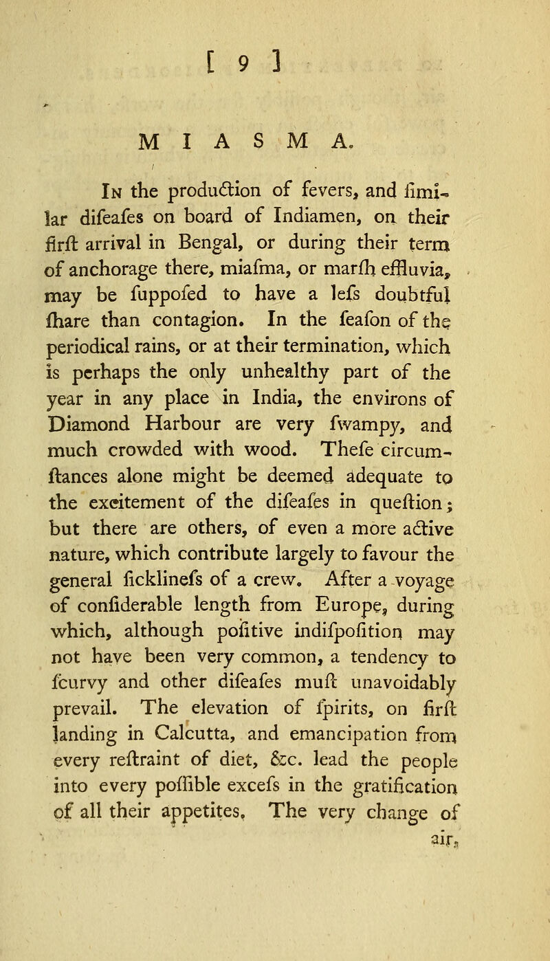 MIASMA. In the produ&ion of fevers, and limU lar difeafes on board of Indiamen, on their firfl arrival in Bengal, or during their term of anchorage there, miafma, or marfh effluvia, may be fuppofed to have a lefs doubtful ihare than contagion. In the feafon of the. periodical rains, or at their termination, which is perhaps the only unhealthy part of the year in any place in India, the environs of Diamond Harbour are very fwampy, and much crowded with wood. Thefe circum- ftances alone might be deemed adequate to the excitement of the difeafes in queftion; but there are others, of even a more active nature, which contribute largely to favour the general ficklinefs of a crew. After a voyage of confiderable length from Europe, during which, although pofitive indifpolition may not have been very common, a tendency to fcurvy and other difeafes mufc unavoidably prevail. The elevation of ipirits, on firft landing in Calcutta, and emancipation from every reftraint of diet, &c. lead the people into every poffible excefs in the gratification of all their appetites. The very change of air.