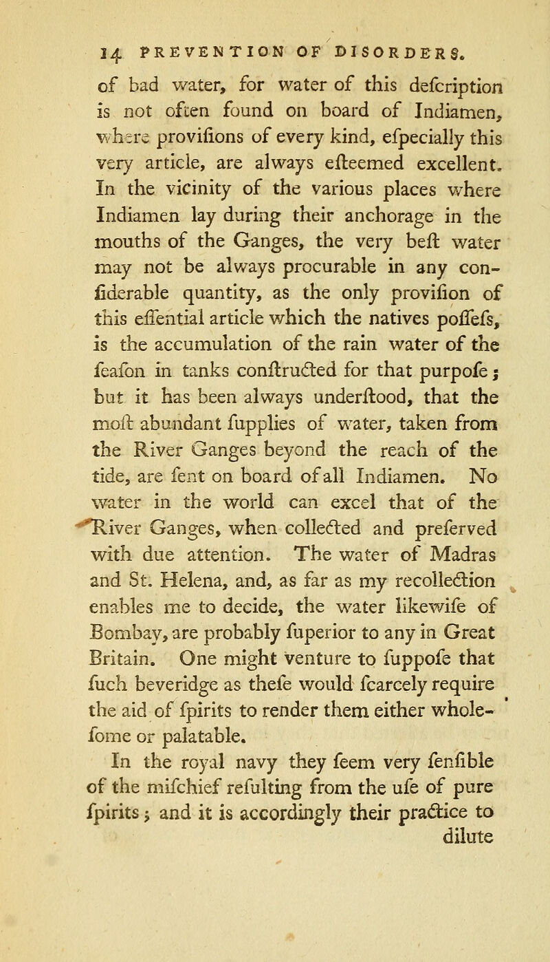 of bad water, for water of this defcription is not often found on board of Indiamen, where provilions of every kind, efpecially this very article, are always efteemed excellent. In the vicinity of the various places where Indiamen lay during their anchorage in the mouths of the Ganges, the very befl water may not be always procurable in any con- siderable quantity, as the only provilion of this efTential article which the natives poflefs, is the accumulation of the rain water of the feafon in tanks contracted for that purpofe; but it has been always underftood, that the moil abundant fupplies of water, taken from the River Ganges beyond the reach of the tide, are fent on board of all Indiamen. No water in the world can excel that of the River Ganges, when collected and preferved with due attention. The water of Madras and St. Helena, and, as far as my recollection enables me to decide, the water like wife of Bombay, are probably fuperior to any in Great Britain. One might venture to fuppofe that fuch beveridge as thefe would fcarcely require the aid of fpirits to render them either whole- forne or palatable. In the royal navy they feem very fenfible of the mifchief refulting from the ufe of pure fpirits j and it is accordingly their practice to dilute