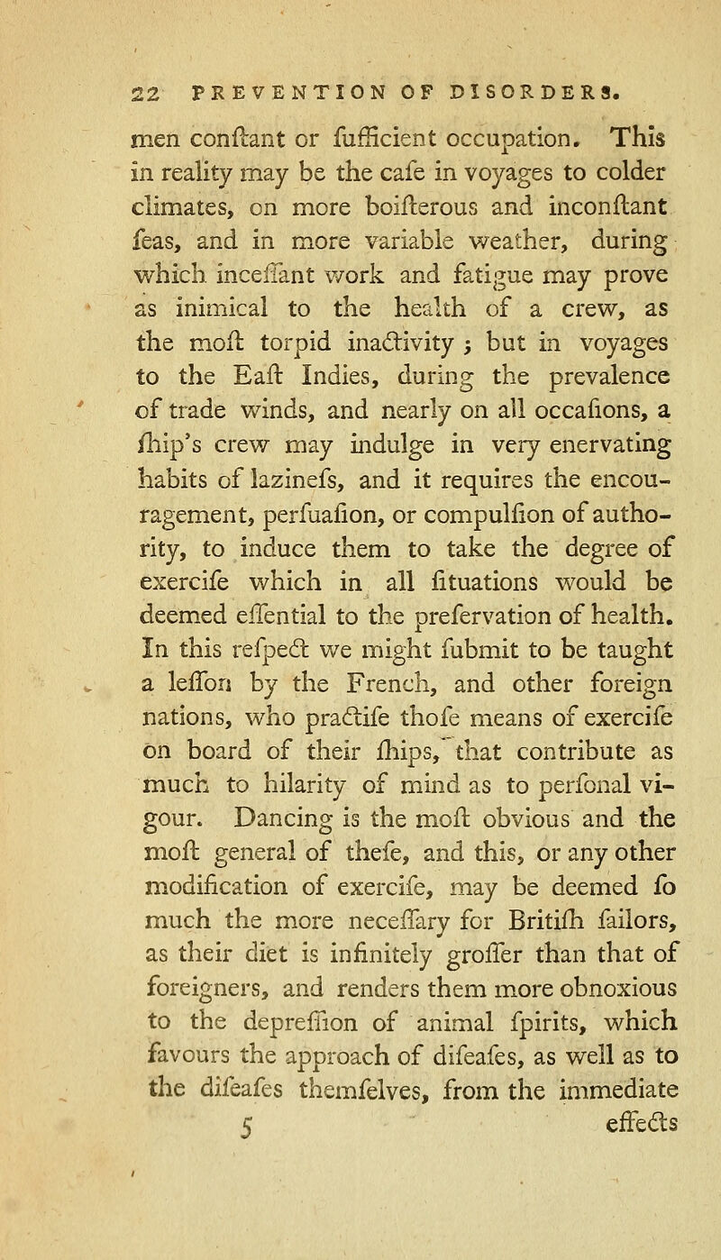 men conftant or fufHcient occupation. This In reality may be the cafe in voyages to colder climates, on more boifterous and inconftant feas, and in more variable weather, during which incefTant work and fatigue may prove as inimical to the health of a crew, as the molt, torpid inactivity -, but in voyages to the Eaft Indies, during the prevalence of trade winds, and nearly on all occafions, a /hip's crew may indulge in very enervating habits of lazinefs, and it requires the encou- ragement, perfuafion, or compullion of autho- rity, to induce them to take the degree of exercife which in all lituations would be deemed elTential to the prefervation of health. In this refpect we might fubmit to be taught a lefTori by the French, and other foreign nations, who praclife thofe means of exercife on board of their mips, that contribute as much to hilarity of mind as to perfonal vi- gour. Dancing is the moil obvious and the moil general of thefe, and this, or any other modification of exercife, may be deemed fo much the more neceffary for Britifh failors, as their diet is infinitely grofTer than that of foreigners, and renders them more obnoxious to the depreffion of animal fpirits, which favours the approach of difeafes, as well as to the difeafes themfelves, from the immediate 5 effects