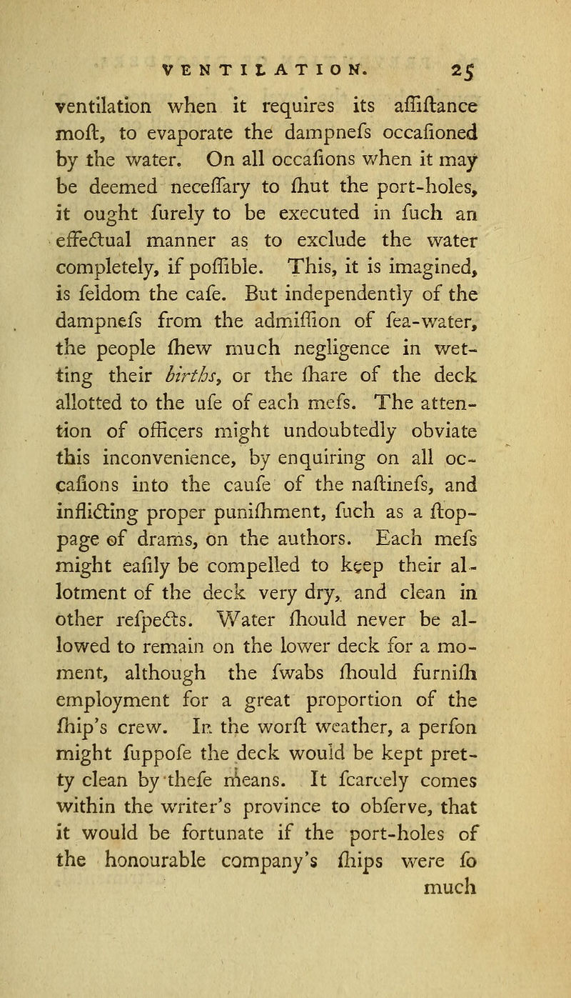 ventilation when it requires its affiftance moft, to evaporate the dampnefs occaiioned by the water. On all occafions when it may be deemed neceffary to fhut the port-holes, it ought furely to be executed in fuch an effectual manner as to exclude the water completely, if poffible. This, it is imagined, is feidom the cafe. But independently of the dampnefs from the admiffion of fea-water, the people fhew much negligence in wet- ting their births, or the mare of the deck allotted to the ufe of each mefs. The atten- tion of officers might undoubtedly obviate this inconvenience, by enquiring on all oc- cafions into the caufe of the naftinefs, and inflicting proper punifhment, fjch as a flop- page of drams, on the authors. Each mefs might eaiily be compelled to keep their al- lotment of the deck very dry, and clean in other refpects. Water mould never be al- lowed to remain on the lower deck for a mo- ment, although the fwabs mould furnifh employment for a great proportion of the fhip's crew. If. the worfl weather, a perfon might fuppofe the deck would be kept pret- ty clean by thefe means. It fcarcely comes within the writer's province to obferve, that it would be fortunate if the port-holes of the honourable company's mips were fo much