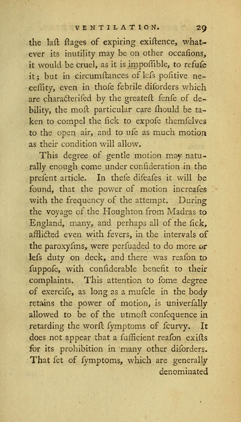 the la ft ft ages of expiring exiftence, what- ever its inutility may be on other occafions, it would be cruel, as it is impoffible, to refufe it; but in circumftances of lefs poiitive ne- ceffity, even in thofe febrile diforders which are characterifed by the greater!: fenfe of de- bility, the moil particular care mould be ta- ken to compel the lick to expofe themfelves to the open air, and to ufe as much motion as their condition will allow. This degree of gentle motion may natu- rally enough come under consideration in the prefent article. In thefe difeafes it will be found, that the power of motion increafes with the frequency of the attempt. During the voyage of the Houghton from Madras to England, many, and perhaps all of the lick, afflicted even with fevers, in the intervals of the paroxyfms, were perfuaded to do more ch- iefs duty on deck, and there was reafon to fuppofe, with confiderable benefit to their complaints. This attention to fome degree of exercife, as long as a mufcle in the body retains the power of motion, is univerfally allowed to be of the utmoft confequence in retarding the worft fymptoms of fcurvy. It does not appear that a fufficient reafon exifts for its prohibition in many other diforders. That fet of fymptoms, which are generally denominated