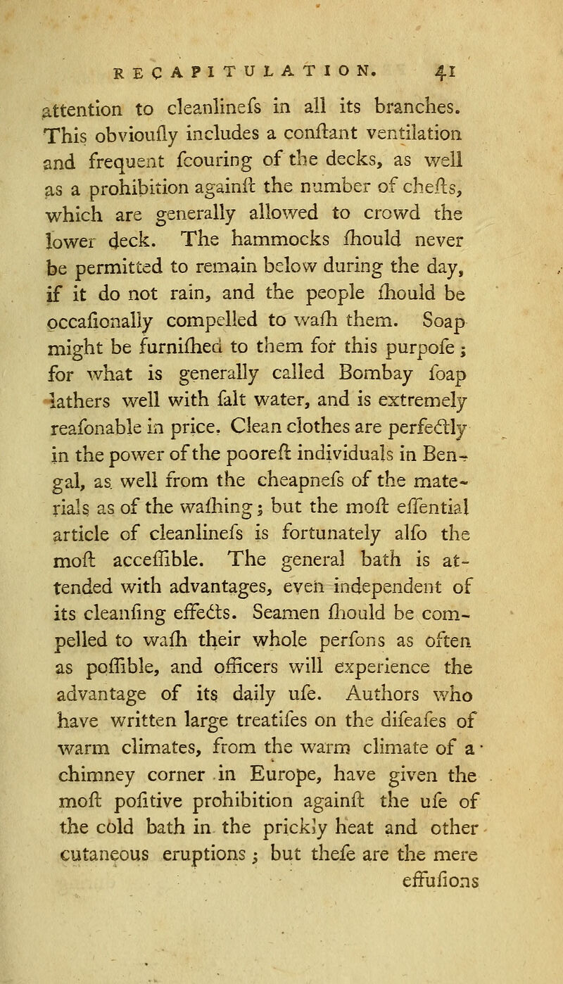 attention to cleanlinefs in all its branches. This obvioully includes a conftant ventilation and frequent fcouring of the decks, as well as a prohibition againft the number of chefts, which are generally allowed to crowd the lower deck. The hammocks mould never be permitted to remain below during the day, if it do not rain, and the people mould be occafionally compelled to warn them. Soap might be furnimed to them for this purpofe; for what is generally called Bombay foap lathers well with fait water, and is extremely reafonable in price. Clean clothes are perfectly in the power of the poorer! individuals in Ben- gal, as. well from the cheapnefs of the mate- rials as of the warning; but the moft effentia! article of cleanlinefs is fortunately alfo the moil; acceffible. The general bath is at- tended with advantages, even independent of its cleaniing effects. Seamen mould be com- pelled to warn their whole perfons as often as poffible, and officers will experience the advantage of its daily ufe. Authors who have written large treatifes on the difeafes of warm climates, from the warm climate of a ■ chimney corner in Europe, have given the moft positive prohibition againft the ufe of the cold bath in the prickJy heat and other cutaneous eruptions y but thefe are the mere erTufions