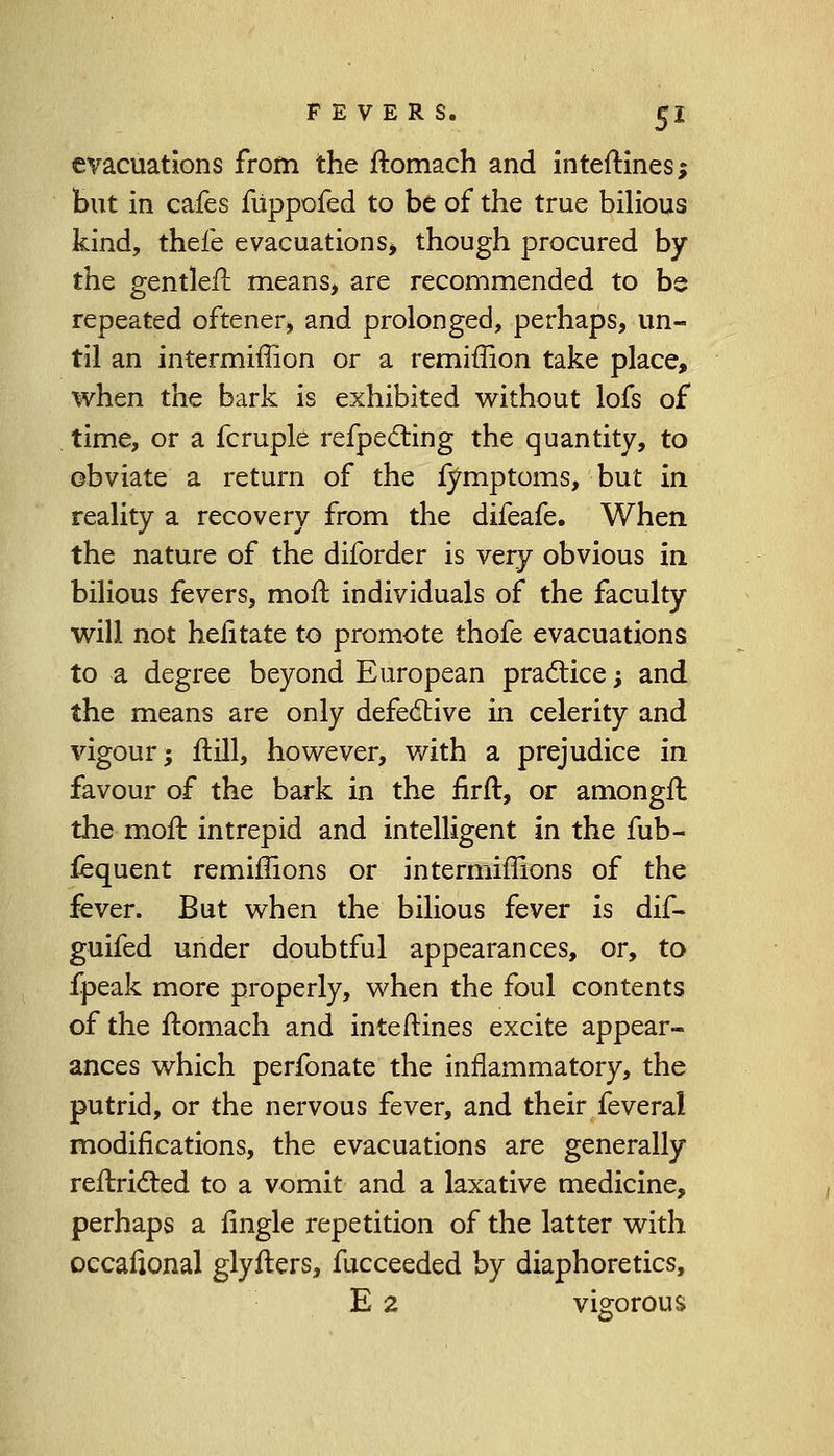 evacuations from the ftomach and inteftines; but in cafes fuppofed to be of the true bilious kind, thefe evacuations) though procured by the gentleU means, are recommended to be repeated oftener, and prolonged, perhaps, un- til an intermiffion or a remiffion take place, when the bark is exhibited without lofs of time, or a fcruple refpecting the quantity, to obviate a return of the fymptoms, but in reality a recovery from the difeafe. When the nature of the diforder is very obvious in bilious fevers, molt individuals of the faculty will not hefitate to promote thofe evacuations to a degree beyond European practice; and the means are only defective in celerity and vigour; ftill, however, with a prejudice in favour of the bark in the firft, or amongfl the mofc. intrepid and intelligent in the fub- fequent remiffions or intermiffions of the fever. But when the bilious fever is dif- guifed under doubtful appearances, or, to fpeak more properly, when the foul contents of the ftomach and inteftines excite appear- ances which perfonate the inflammatory, the putrid, or the nervous fever, and their feveral modifications, the evacuations are generally reftricled to a vomit and a laxative medicine, perhaps a fingle repetition of the latter with occafional glyflers, fucceeded by diaphoretics, E 2 vigorous