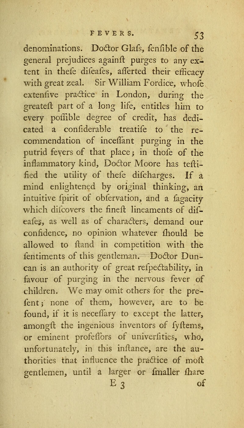 denominations. Doctor Glafs, fenfible of the general prejudices againft. purges to any ex- tent in thefe difeafes, afferted their efficacy with great zeal. Sir William Fordice, whofe extenfive pra&ice in London, during the greater!: part of a long life, entitles him to every poffible degree of credit, has dedi- cated a confiderable treatife to the re- commendation of inceffant purging in the putrid fevers of that place; in thofe of the inflammatory kind, Doctor Moore has testi- fied the utility of thefe difcharges. If a mind enlightened by original thinking, an intuitive fpirit of obfervation, and a fagacity which difcovers the finefl lineaments of dif- eafes, as well as of characters, demand our confidence, no opinion whatever mould be allowed to ftand in competition with the fentiments of this gentleman. Doctor Dun- can is an authority of great refpectability, in. favour of purging in the nervous fever of children. We may omit others for the pre- fent; none of them, however, are to be found, if it is neceffary to except the latter, amongft the ingenious inventors of fyftems, or eminent profeftbrs of univeriities, who, unfortunately, in this inflance, are the au- thorities tnat influence the practice of moil gentlemen, until a larger or fmaller fhare E 3 of