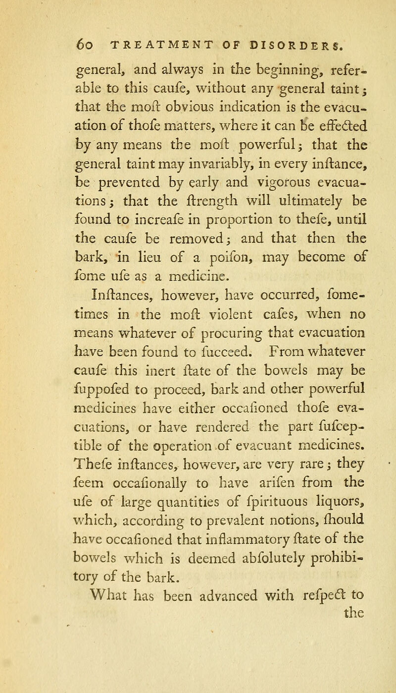 general, and always in the beginning, refer- able to this caufe, without any general taint -, that the moft obvious indication is the evacu- ation of thofe matters, where it can be effected by any means the moil: powerful; that the general taint may invariably, in every inftance, be prevented by early and vigorous evacua- tions ; that the ftxength will ultimately be found to increafe in proportion to thefe, until the caufe be removed; and that then the bark, in lieu of a poifon, may become of fome ufe as a medicine. Instances, however, have occurred, fome- times in the moil: violent cafes, when no means whatever of procuring that evacuation have been found to fucceed. From whatever caufe this inert ftate of the bowels may be fuppofed to proceed, bark and other powerful medicines have either occalioned thofe eva- cuations, or have rendered the part fufcep- tible of the operation .of evacuant medicines. Thefe inftances, however, are very rare -3 they feem occafionally to have arifen from the ufe of large quantities of fpirituous liquors, which, according to prevalent notions, mould have occafioned that inflammatory ftate of the bowels which is deemed abfolutely prohibi- tory of the bark. What has been advanced with refpect to the