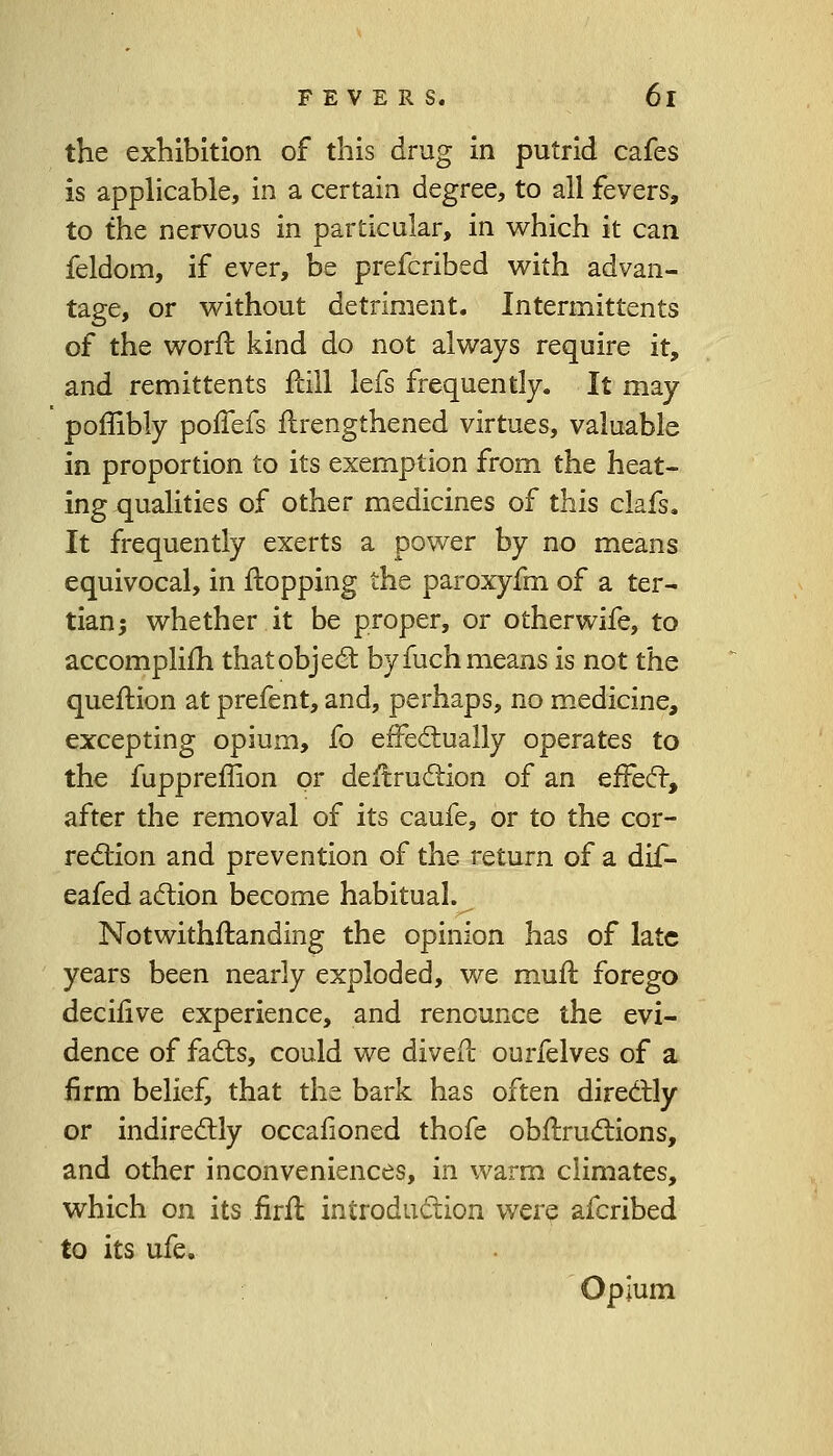 the exhibition of this drug in putrid cafes is applicable, in a certain degree, to all fevers, to the nervous in particular, in which it can feldom, if ever, be prefcribed with advan- tage, or without detriment. Intermittents of the worft kind do not always require it, and remittents ftill lefs frequently. It may poffibly pofTefs Strengthened virtues, valuable in proportion to its exemption from the heat- ing qualities of other medicines of this clafs. It frequently exerts a power by no means equivocal, in flopping the paroxyfm of a ter- tian; whether it be proper, or otherwife, to accomplish that object by fuch means is not the question at prefent, and, perhaps, no medicine, excepting opium, fo effectually operates to the fuppreffion or destruction of an effect, after the removal of its caufe, or to the cor- rection and prevention of the return of a dif- eafed action become habitual. Notwithstanding the opinion has of late years been nearly exploded, we mult forego decisive experience, and renounce the evi- dence of facts, could we divert ourfelves of a firm belief, that the bark has often directly or indirectly occafioned thofe obstructions, and other inconveniences, in warm climates, which on its firSt introduction were afcribed to its ufe. Opium