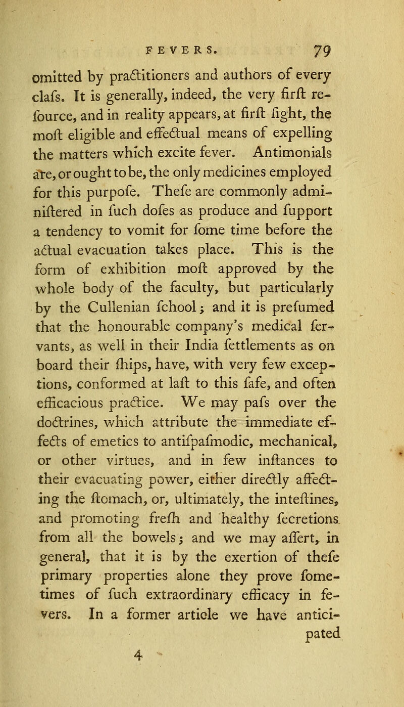 omitted by practitioners and authors of every clafs. It is generally, indeed, the very firft re- fource, and in reality appears, at firft fight, the moft eligible and effectual means of expelling the matters which excite fever. Antimonials are, or ought to be, the only medicines employed for this purpofe. Thefe are commonly admi- niftered in fuch dofes as produce and fupport a tendency to vomit for fome time before the actual evacuation takes place. This is the form of exhibition moft approved by the whole body of the faculty, but particularly by the Cullenian fchool; and it is prefurned that the honourable company's medical fer- vants, as well in their India fettlements as on board their mips, have, with very few excep- tions, conformed at laft to this fafe, and often efficacious practice. We may pafs over the doctrines, which attribute the immediate ef- fects of emetics to antifpafmodic, mechanical, or other virtues, and in few inftances to their evacuating power, either directly affect- ing the ftomach, or, ultimately, the inteftines, and promoting frefh and healthy fecretions. from all the bowels -, and we may affert, in general, that it is by the exertion of thefe primary properties alone they prove fome- times of fuch extraordinary efficacy in fe- vers. In a former article we have antici- pated 4 -