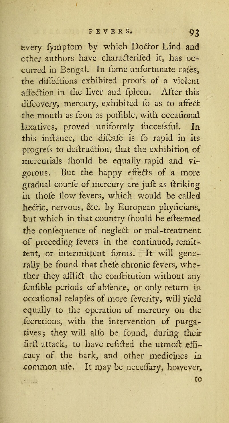 tvery fyrriptom by which Doctor Lind and other authors have characterifed it, has oc- curred in Bengal. In fome unfortunate cafes, the directions exhibited proofs of a violent affection in the liver and fpleen. After this difcovery, mercury, exhibited fo as to affect the mouth as foon as poffible, with occalional laxatives, proved uniformly fuccefsful. In this in fiance, the difeafe is fo rapid in its progrefs to destruction, that the exhibition of mercurials mould be equally rapid and vi- gorous. But the happy effects of a more gradual courfe of mercury are juft as ftriking in thofe flow fevers, which would be called hectic, nervous, &c. by European phyiicians, but which in that country mould be efleemed the confequence of neglect or mal-treatment of preceding fevers in the continued, remit- tent, or intermittent forms. It will gene- rally be found that thefe chronic fevers, whe^ ther they afflict the conflitution without any fenlible periods of abfence, or only return in occalional relapfes of more feverity, will yield equally to the operation of mercury on the fecretlons, with the intervention of purga- tives ; they will alfo be found, during their firff attack, to have refifted the utmofl effi- cacy of the bark, and other medicines in common ufe. It may be neceffary, however, to