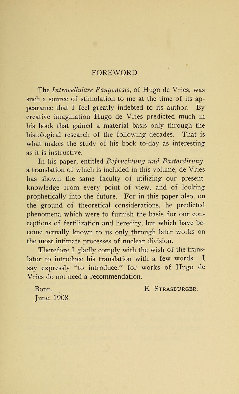 FOREWORD The Intracelhdare Pangenesis, of Hugo de Vries, was such a source of stimulation to me at the time of its ap- pearance that I feel greatly indebted to its author. By creative imagination Hugo de Vries predicted much in his book that gained a material basis only through the histological research of the following decades. That is what makes the study of his book to-day as interesting as it is instructive. In his paper, entitled BefruchUmg und Bastardirung, a translation of which is included in this volume, de Vries has shown the same faculty of utilizing our present knowledge from every point of view, and of looking prophetically into the future. For in this paper also, on the ground of theoretical considerations, he predicted phenomena which were to furnish the basis for our con- ceptions of fertilization and heredity, but which have be- come actually known to us only through later works on the most intimate processes of nuclear division. Therefore I gladly comply with the wish of the trans- lator to introduce his translation with a few words. I say expressly to introduce, for works of Hugo de Vries do not need a recommendation. Bonn, E. Strasburger. June, 1908.