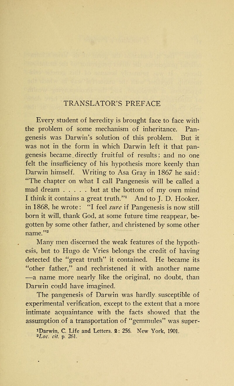 Every sttident of heredity is brought face to face with the problem of some mechanism of inheritance. Pan- genesis was Darwin's solution of this problem. But it was not in the form in which Darwin left it that pan- genesis became directly fruitful of results; and no one felt the insufficiency of his hypothesis more keenly than Darwin himself. Writing to Asa Gray in 1867 he said: The chapter on what I call Pangenesis will be called a mad dream but at the bottom of my own mind I think it contains a great truth.^ And to J. D. Hooker, in 1868, he wrote: I feel sure if Pangenesis is now still born it will, thank God, at some future time reappear, be- gotten by some other father, and christened by some other name. Many men discerned the weak features of the hypoth- esis, but to Hugo de Vries belongs the credit of having detected the great truth it contained. He became its other father, and rechristened it with another name —a name more nearly like the original, no doubt, than Darwin could have imagined. The pangenesis of Darwin was hardly, susceptible of experimental verification, except to the extent that a more intimate acquaintance with the facts showed that the assumption of a transportation of gemmules was super- iDarwin, C. Life and Letters. 2: 256. New York, 1901. ^Loc. cit. p. 261.