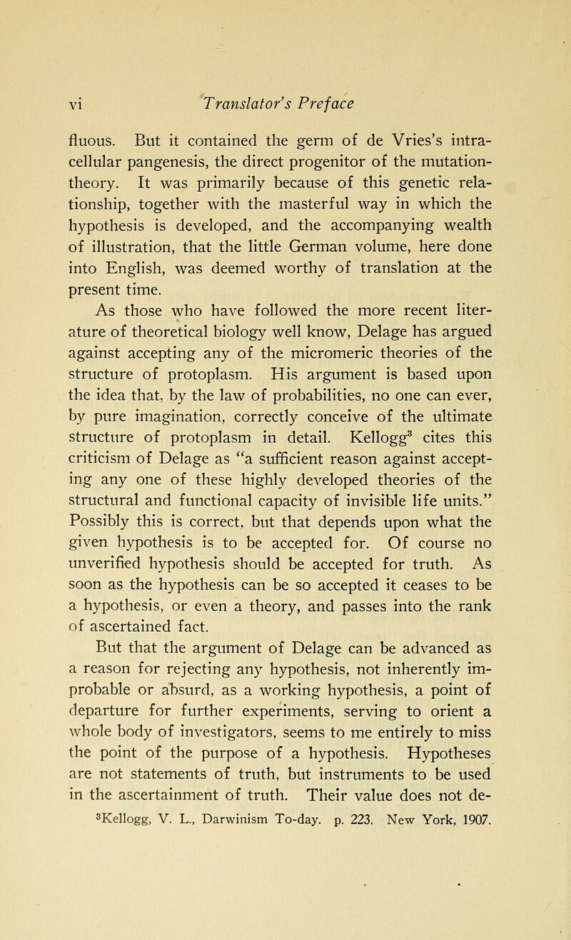 fluous. But it contained the germ of de Vries's intra- cellular pangenesis, the direct progenitor of the mutation- theory. It was primarily because of this genetic rela- tionship, together with the masterful way in which the hypothesis is developed, and the accompanying wealth of illustration, that the little German volume, here done into English, was deemed worthy of translation at the present time. As those who have followed the more recent liter- ature of theoretical biology well know, Delage has argued against accepting any of the micromeric theories of the structure of protoplasm. His argument is based upon the idea that, by the law of probabilities, no one can ever, by pure imagination, correctly conceive of the ultimate structure of protoplasm in detail. Kellogg^ cites this criticism of Delage as a sufficient reason against accept- ing any one of these highly developed theories of the structural and functional capacity of invisible life units. Possibly this is correct, but that depends upon what the given hypothesis is to be accepted for. Of course no unverified hypothesis should be accepted for truth. As soon as the hypothesis can be so accepted it ceases to be a hypothesis, or even a theory, and passes into the rank of ascertained fact. But that the argument of Delage can be advanced as a reason for rejecting any hypothesis, not inherently im- probable or absurd, as a working hypothesis, a point of departure for further experiments, serving to orient a whole body of investigators, seems to me entirely to miss the point of the purpose of a hypothesis. Hypotheses are not statements of truth, but instruments to be used in the ascertainment of truth. Their value does not de- sKellogg, V. L., Darwinism To-day. p. 223. New York, 1907.
