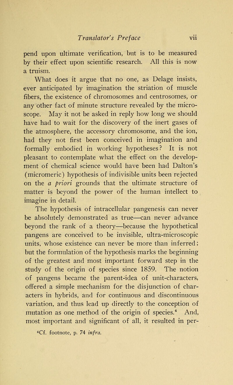 pend upon ultimate verification, but is to be measured by their effect upon scientific research. All this is now a truism. What does it argue that no one, as Delage insists, ever anticipated by imagination the striation of muscle fibers, the existence of chromosomes and centrosomes, or any other fact of minute structure revealed by the micro- scope. May it not be asked in reply how long we should have had to wait for the discovery of the inert gases of the atmosphere, the accessory chromosome, and the ion, had they not first been conceived in imagination and formally embodied in working hypotheses? It is not pleasant to contemplate what the effect on the develop- ment of chemical science would have been had Dalton's (micromeric) hypothesis of indivisible units been rejected on the a priori grounds that the ultimate structure of matter is beyond the power of the human intellect to imagine in detail. The hypothesis of intracellular pangenesis can never be absolutely demonstrated as true—can never advance beyond the rank of a theory—because the hypothetical pangens are conceived to be invisible, ultra-microscopic units, whose existence can never be more than inferred; but the formulation of the hypothesis marks the beginning of the greatest and most important forward step in the study of the origin of species since 1859. The notion of pangens became the parent-idea of unit-characters, offered a simple mechanism for the disjunction of char- acters in hybrids, and for continuous and discontinuous variation, and thus lead up directly to the conception of mutation as one method of the origin of species.* And, most important and significant of all, it resulted in per- *Cf. footnote, p. 74 infra.