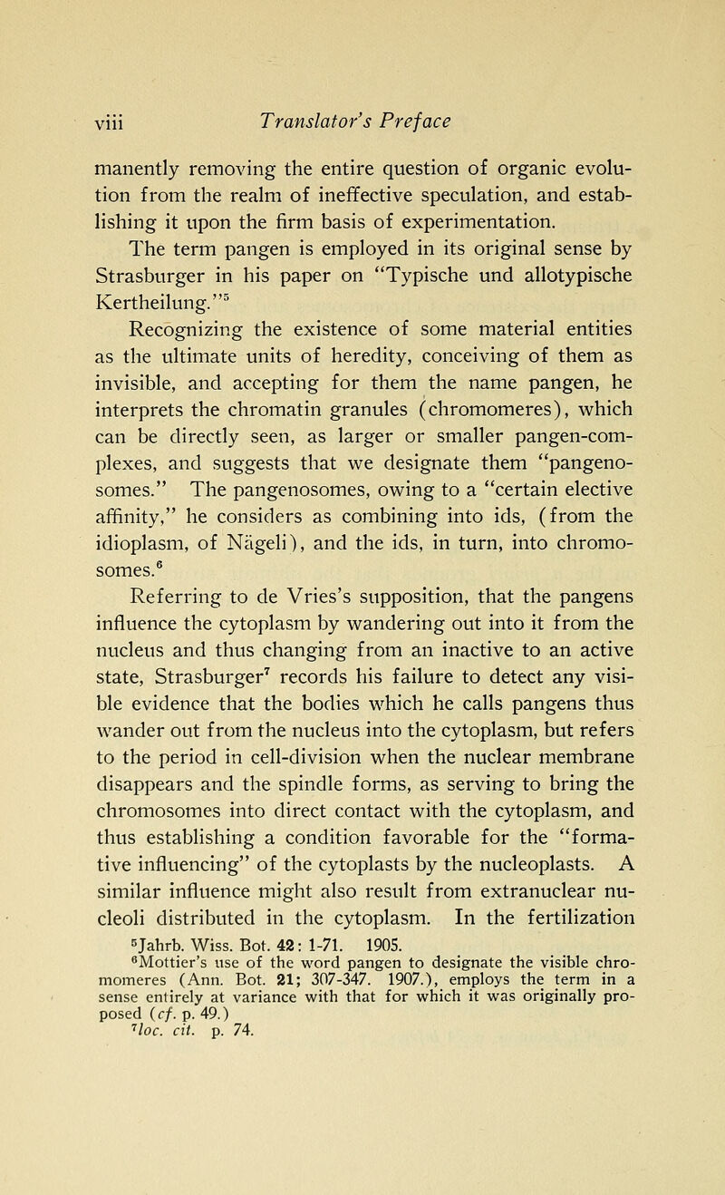 manently removing the entire question of organic evolu- tion from the realm of ineffective speculation, and estab- lishing it upon the firm basis of experimentation. The term pangen is employed in its original sense by Strasburger in his paper on Typische und allotypische Kertheilung.^ Recognizing the existence of some material entities as the ultimate units of heredity, conceiving of them as invisible, and accepting for them the name pangen, he interprets the chromatin granules (chromomeres), which can be directly seen, as larger or smaller pangen-com- plexes, and suggests that we designate them pangeno- somes. The pangenosomes, owing to a ''certain elective affinity, he considers as combining into ids, (from the idioplasm, of Nageli), and the ids, in turn, into chromo- somes.® Referring to de Vries's supposition, that the pangens influence the cytoplasm by wandering out into it from the nucleus and thus changing from an inactive to an active state, Strasburger'^ records his failure to detect any visi- ble evidence that the bodies which he calls pangens thus wander out from the nucleus into the cytoplasm, but refers to the period in cell-division when the nuclear membrane disappears and the spindle forms, as serving to bring the chromosomes into direct contact with the cytoplasm, and thus establishing a condition favorable for the forma- tive influencing of the cytoplasts by the nucleoplasts. A similar influence might also result from extranuclear nu- cleoli distributed in the cytoplasm. In the fertilization sjahrb. Wiss. Bot. 42: 1-71. 1905. ^Mottier's use of the word pangen to designate the visible chro- momeres (Ann. Bot. 21; 307-347. 1907.), employs the term in a sense entirely at variance with that for which it was originally pro- posed {cf. p. 49.) ''loc. cit. p. 74.