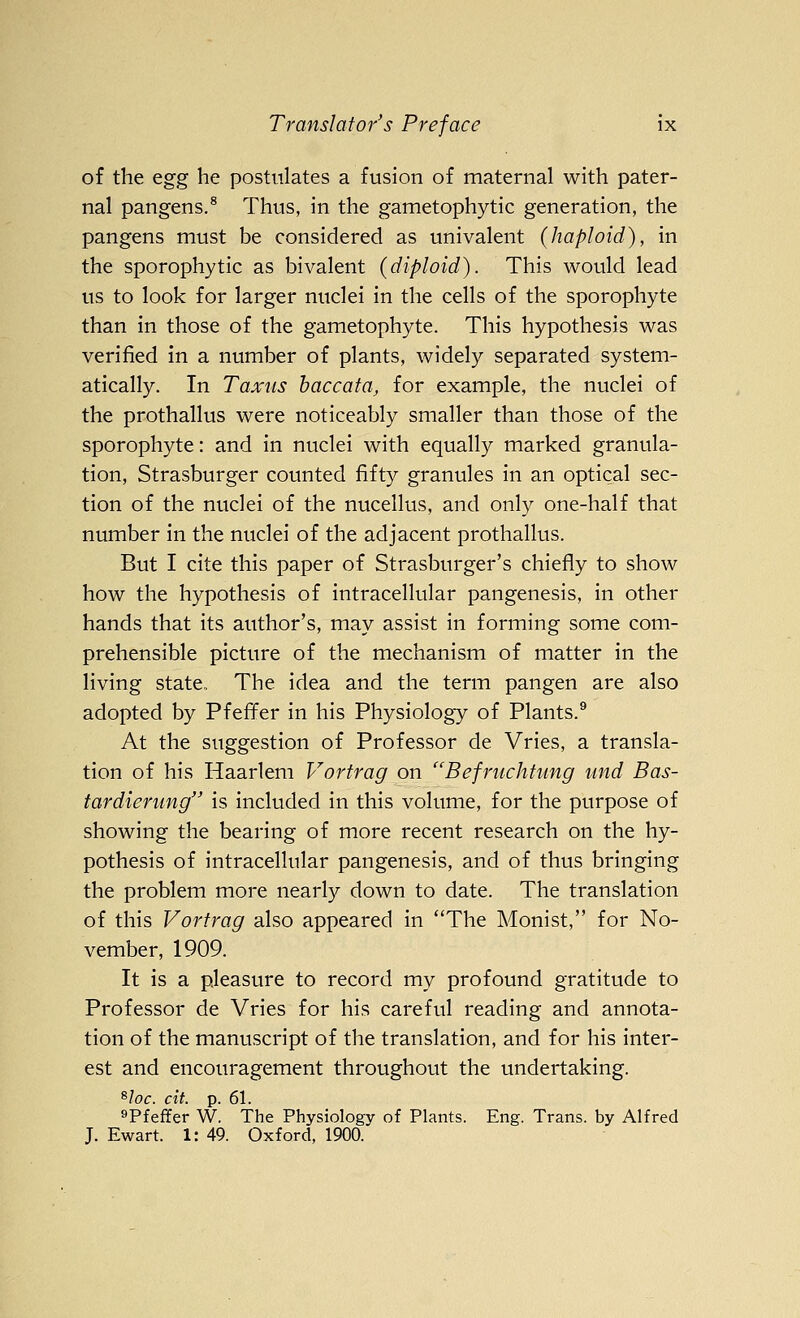 of the ^gg he postulates a fusion of maternal with pater- nal pangens.® Thus, in the gametophytic generation, the pangens must be considered as univalent (haploid), in the sporophytic as bivalent (diploid). This would lead us to look for larger nuclei in the cells of the sporophyte than in those of the gametophyte. This hypothesis was verified in a number of plants, widely separated system- atically. In Taxus haccata, for example, the nuclei of the prothallus were noticeably smaller than those of the sporophyte: and in nuclei with equally marked granula- tion, Strasburger counted fifty granules in an optical sec- tion of the nuclei of the nucellus, and only one-half that number in the nuclei of the adjacent prothallus. But I cite this paper of Strasburger's chiefly to show how the hypothesis of intracellular pangenesis, in other hands that its author's, may assist in forming some com- prehensible picture of the mechanism of matter in the living state., The idea and the term pangen are also adopted by Pfefi^er in his Physiology of Plants.^ At the suggestion of Professor de Vries, a transla- tion of his Haarlem Vortrag on ''Befrnchtimg imd Bas- tardierung is included in this volume, for the purpose of showing the bearing of more recent research on the hy- pothesis of intracellular pangenesis, and of thus bringing the problem more nearly down to date. The translation of this Vortrag also appeared in The Monist, for No- vember, 1909. It is a pleasure to record my profound gratitude to Professor de Vries for his careful reading and annota- tion of the manuscript of the translation, and for his inter- est and encouragement throughout the undertaking. ^loc. cit. p. 61. ^Pfeffer W. The Physiology of Plants. Eng. Trans, by Alfred J. Ewart. 1: 49. Oxford, 1900.