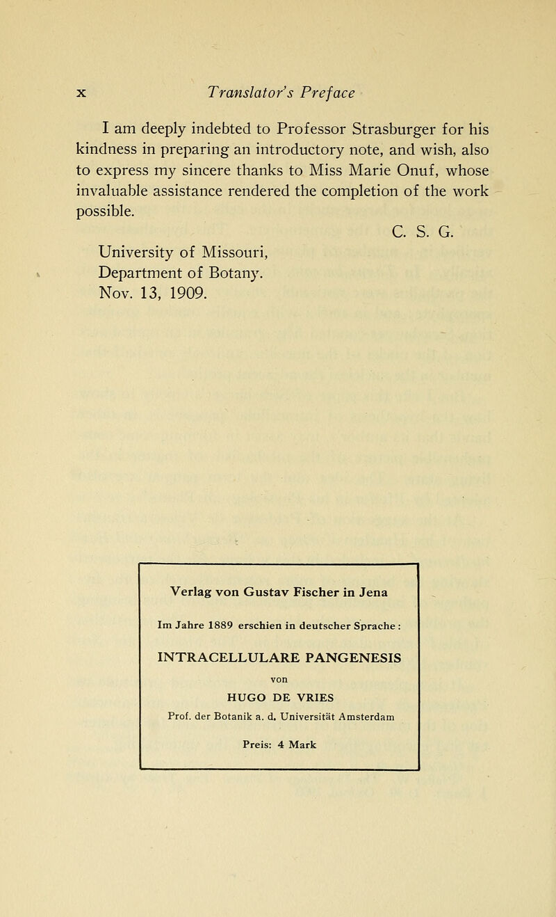 I am deeply indebted to Professor Strasburger for his kindness in preparing an introductory note, and wish, also to express my sincere thanks to Miss Marie Onuf, whose invaluable assistance rendered the completion of the work possible. C. S. G. University of Missouri, Department of Botany. Nov. 13, 1909. Verlag von Gustav Fischer in Jena Im Jahre 1889 erschien in deutscher Sprache : INTRACELLULARE PANGENESIS von HUGO DE VRIES Prof, der Botanik a. d. Universitat Amsterdam Preis: 4 Mark