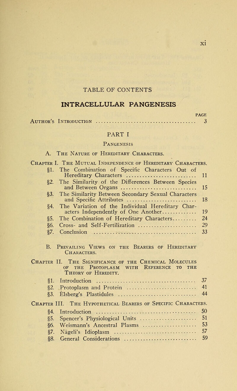 TABLE OF CONTENTS INTRACELLULAR PANGENESIS PAGE Author's Introduction 3 PART I Pangenesis A. The Nature of Hereditary Characters. Chapter I. The Mutual Independence of Hereditary Characters. §1. The Combination of Specific Characters Out of Hereditary Characters 11 §2. The Similarity of the Differences Between Species and Between Organs 15 §3. The Similarity Between Secondary Sexual Characters and Specific Attributes 18 §4. The Variation of the Individual Hereditary Char- acters Independently of One Another 19 §5. The Combination of Hereditary Characters 24 §6. Cross- and Self-Fertilization 29 §7. Conclusion 33 B. Prevailing Views on the Bearers of Hereditary Characters. Chapter II. The Significance of the Chemical Molecules OF the Protoplasm with Reference to the Theory of Heredity. §1. Introduction 37 §2. Protoplasm and Protein 41 §3. Elsberg's Plastidules 44 Chapter III. The Hypothetical Bearers of Specific Characters. §4. Introduction •. SO §5. Spencer's Physiological Units 51 §6. Weismann's Ancestral Plasms 53 §7. Nageli's Idioplasm 57 §8. General Considerations 59