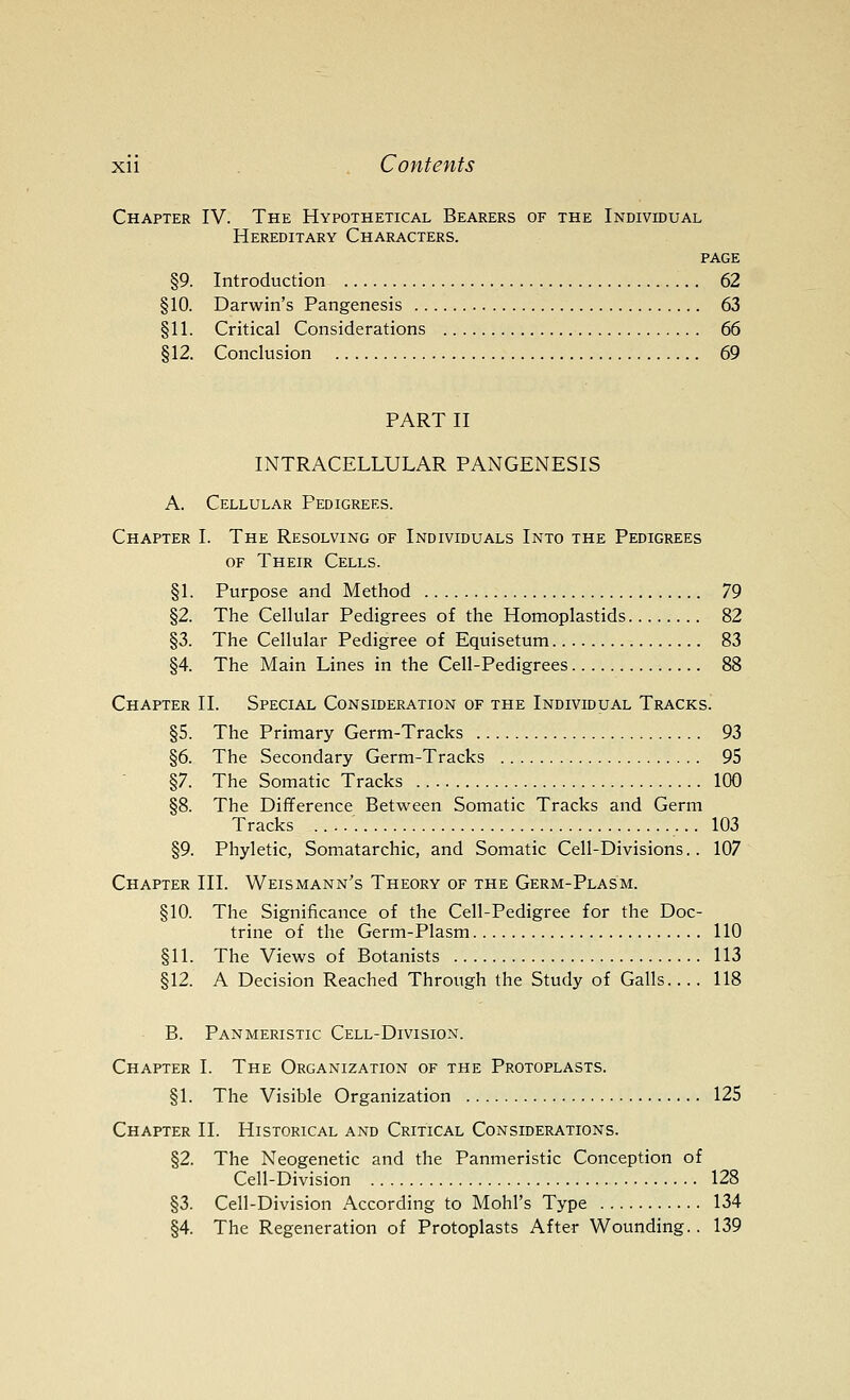 Chapter IV. The Hypothetical Bearers of the Individual Hereditary Characters. page §9. Introduction 62 §10. Darwin's Pangenesis 63 §11. Critical Considerations 66 §12. Conclusion 69 PART II INTRACELLULAR PANGENESIS A. Cellular Pedigrees. Chapter I. The Resolving of Individuals Into the Pedigrees OF Their Cells. §1. Purpose and Method 79 §2. The Cellular Pedigrees of the Homoplastids 82 §3. The Cellular Pedigree of Equisetum 83 §4. The Main Lines in the Cell-Pedigrees 88 Chapter II. Special Consideration of the Individual Tracks. §5. The Primary Germ-Tracks 93 §6. The Secondary Germ-Tracks 95 §7. The Somatic Tracks 100 §8. The Difference Between Somatic Tracks and Germ Tracks 103 §9. Phyletic, Somatarchic, and Somatic Cell-Divisions.. 107 Chapter III. Weismann's Theory of the Germ-Plasm. §10. The Significance of the Cell-Pedigree for the Doc- trine of the Germ-Plasm 110 §11. The Views of Botanists 113 §12. A Decision Reached Through the Study of Galls 118 B. Panmeristic Cell-Division. Chapter I. The Organization of the Protoplasts. §1. The Visible Organization 125 Chapter II. Historical and Critical Considerations. §2. The Neogenetic and the Panmeristic Conception of Cell-Division 128 §3. Cell-Division According to Mohl's Type 134 §4. The Regeneration of Protoplasts After Wounding.. 139