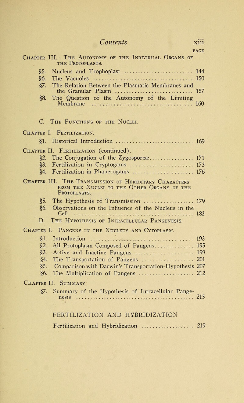 PAGE Chapter III. The Autonomy of the Individual Organs of THE Protoplasts. §5. Nucleus and Trophoplast 144 §6. The Vacuoles 150 §7. The Relation Between the Plasmatic Membranes and the Granular Plasm 157 §8. The Question of the Autonomy of the Limiting Membrane 160 C. The Functions of the Nuclel Chapter I. Fertilization. §1. Historical Introduction 169 Chapter II. Fertilization (continued). §2. The Conjugation of the Zygosporeaj 171 §3. Fertilization in Cryptogams 173 §4. Fertilization in Phanerogams 176 Chapter III. The Transmission of Hereditary Characters from the Nuclei to the Other Organs of the Protoplasts. §5. The Hypothesis of Transmission 179 §6. Observations on the Influence of the Nucleus in the Cell 183 D. The Hypothesis of Intracellular Pangenesis. Chapter I. Pangens in the Nucleus and Cytoplasm. §1. Introduction 193 §2. All Protoplasm Composed of Pangens 195 §3. Active and Inactive Pangens 199 §4. The Transportation of Pangens 201 §5. Comparison with Darwin's Transportation-Hypothesis 207 §6. The Multiplication of Pangens 212 Chapter II. Summary §7. Summary of the Hypothesis of Intracellular Pange- nesis 215 FERTILIZATION AND HYBRIDIZATION Fertilization and Hybridization 219