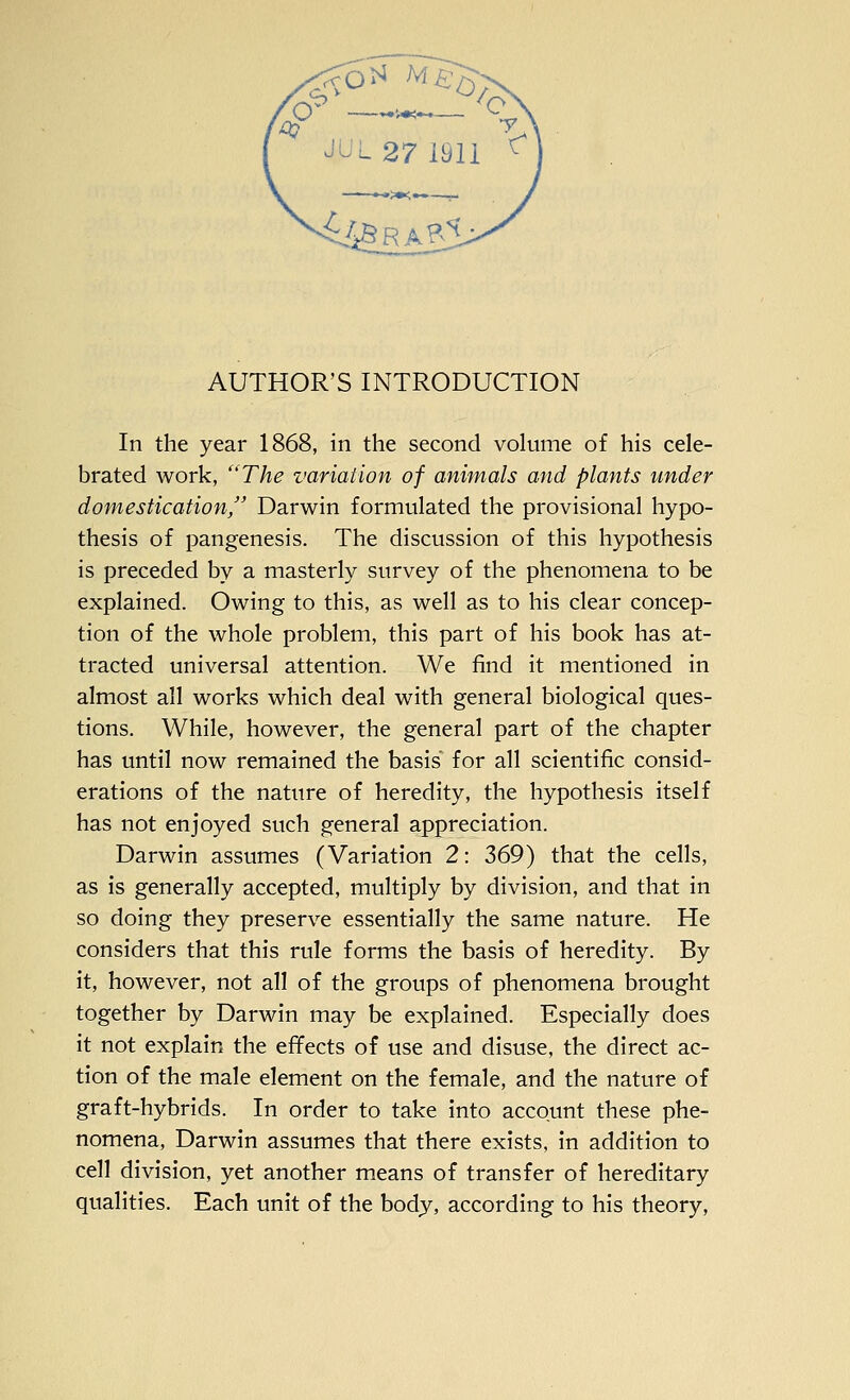 In the year 1868, in the second volume of his cele- brated work, The variation of animals and plants under domestication, Darwin formulated the provisional hypo- thesis of pangenesis. The discussion of this hypothesis is preceded by a masterly survey of the phenomena to be explained. Owing to this, as well as to his clear concep- tion of the whole problem, this part of his book has at- tracted universal attention. We find it mentioned in almost all works which deal with general biological ques- tions. While, however, the general part of the chapter has until now remained the basis' for all scientific consid- erations of the nature of heredity, the hypothesis itself has not enjoyed such general appreciation. Darwin assumes (Variation 2: 369) that the cells, as is generally accepted, multiply by division, and that in so doing they preserve essentially the same nature. He considers that this rule forms the basis of heredity. By it, however, not all of the groups of phenomena brought together by Darwin may be explained. Especially does it not explain the effects of use and disuse, the direct ac- tion of the male element on the female, and the nature of graft-hybrids. In order to take into account these phe- nomena, Darwin assumes that there exists, in addition to cell division, yet another means of transfer of hereditary qualities. Each unit of the body, according to his theory,