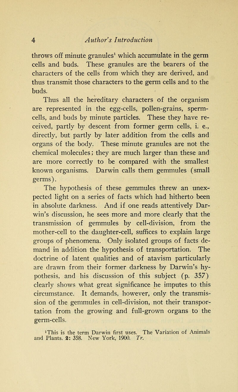 throws off minute granules^ which accumulate in the germ cells and buds. These granules are the bearers of the characters of the cells from which they are derived, and thus transmit those characters to the germ cells and to the buds. Thus all the hereditary characters of the organism are represented in the egg-cells, pollen-grains, sperm- cells, and buds by minute particles. These they have re- ceived, partly by descent from former germ cells, i. e., directly, but partly by later addition from the cells and organs of the body. These minute granules are not the chemical molecules; they are much larger than these and are more correctly to be compared with the smallest known organisms. Darwin calls them gemmules (small germs). The hypothesis of these gemmules threw an unex- pected light on a series of facts which had hitherto been in absolute darkness. And if one reads attentively Dar- win's discussion, he sees more and more clearly that the transmission of gemmules by cell-division, from the mother-cell to the daughter-cell, suffices to explain large groups of phenomena. Only isolated groups of facts de- mand in addition the hypothesis of transportation. The doctrine of latent qualities and of atavism particularly are drawn from their former darkness by Darwin's hy- pothesis, and his discussion of this subject (p. 357) clearly shows what great significance he imputes to this circumstance. It demands, however, only the transmis- sion of the gemmules in cell-division, not their transpor- tation from the growing and full-grown organs to the germ-cells. iThis is the term Darwin first uses. The Variation of Animals and Plants. 2: 358. New York, 1900. Tr.