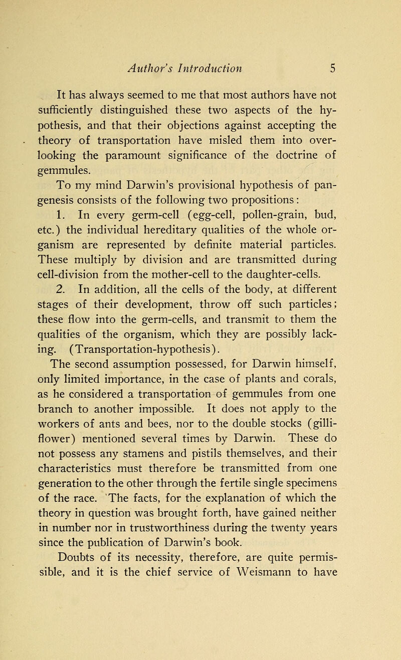 It has always seemed to me that most authors have not sufficiently distinguished these two aspects of the hy- pothesis, and that their objections against accepting the theory of transportation have misled them into over- looking the paramount significance of the doctrine of gemmules. To my mind Darwin's provisional hypothesis of pan- genesis consists of the following two propositions : 1. In every germ-cell (egg-cell, pollen-grain, bud, etc.) the individual hereditary qualities of the whole or- ganism are represented by definite material particles. These multiply by division and are transmitted during cell-division from the mother-cell to the daughter-cells. 2. In addition, all the cells of the body, at different stages of their development, throw off such particles; these flow into the germ-cells, and transmit to them the qualities of the organism, which they are possibly lack- ing. (Transportation-hypothesis). The second assumption possessed, for Darwin himself, only limited importance, in the case of plants and corals, as he considered a transportation of gemmules from one branch to another impossible. It does not apply to the workers of ants and bees, nor to the double stocks (gilli- flower) mentioned several times by Darwin. These do not possess any stamens and pistils themselves, and their characteristics must therefore be transmitted from one generation to the other through the fertile single specimens of the race. The facts, for the explanation of which the theory in question was brought forth, have gained neither in number nor in trustworthiness during the twenty years since the publication of Darwin's book. Doubts of its necessity, therefore, are quite permis- sible, and it is the chief service of Weismann to have