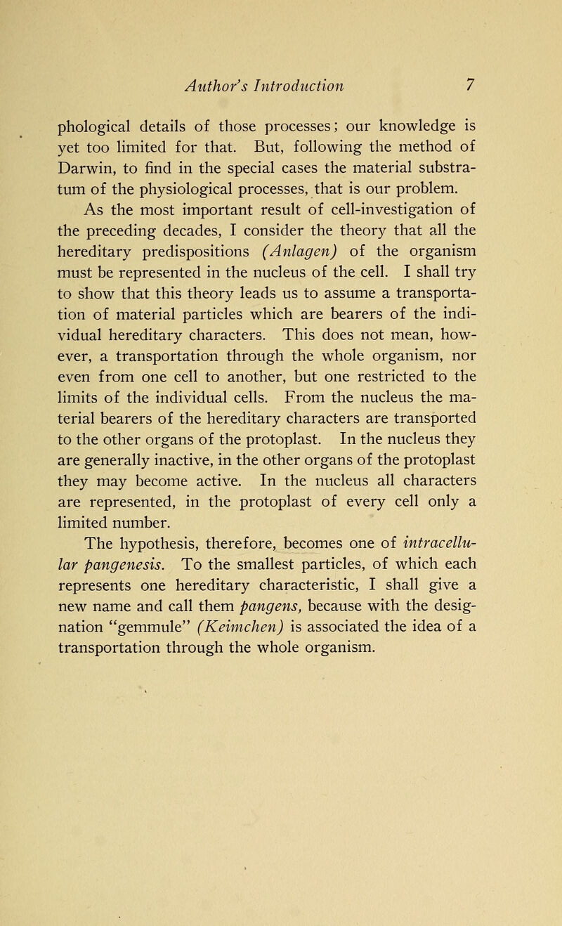 phological details of those processes; our knowledge is yet too limited for that. But, following the method of Darwin, to find in the special cases the material substra- tum of the physiological processes, that is our problem. As the most important result of cell-investigation of the preceding decades, I consider the theory that all the hereditary predispositions (Anlagen) of the organism must be represented in the nucleus of the cell. I shall try to show that this theory leads us to assume a transporta- tion of material particles which are bearers of the indi- vidual hereditary characters. This does not mean, how- ever, a transportation through the whole organism, nor even from one cell to another, but one restricted to the limits of the individual cells. From the nucleus the ma- terial bearers of the hereditary characters are transported to the other organs of the protoplast. In the nucleus they are generally inactive, in the other organs of the protoplast they may become active. In the nucleus all characters are represented, in the protoplast of every cell only a limited number. The hypothesis, therefore, becomes one of intracellu- lar pangenesis. To the smallest particles, of which each represents one hereditary characteristic, I shall give a new name and call them pangens, because with the desig- nation gemmule (Keimchen) is associated the idea of a transportation through the whole organism.